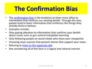 The Confirmation Bias
• The confirmation bias is the tendency to listen more often to
information that confirms our existing beliefs. Through this bias,
people tend to favor information that reinforces the things they
already think or believe.
• Examples include:
• Only paying attention to information that confirms your beliefs
about issues such as gun control and global warming
• Only following people on social media who share your viewpoints
• Choosing news sources that present stories that support your views
• Refusing to listen to the opposing side
• Not considering all of the facts in a logical and rational manner
Ahmed-Refat AG Refat 56
 