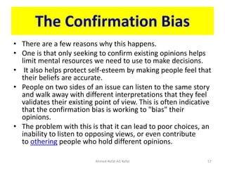The Confirmation Bias
• There are a few reasons why this happens.
• One is that only seeking to confirm existing opinions helps
limit mental resources we need to use to make decisions.
• It also helps protect self-esteem by making people feel that
their beliefs are accurate.
• People on two sides of an issue can listen to the same story
and walk away with different interpretations that they feel
validates their existing point of view. This is often indicative
that the confirmation bias is working to "bias" their
opinions.
• The problem with this is that it can lead to poor choices, an
inability to listen to opposing views, or even contribute
to othering people who hold different opinions.
Ahmed-Refat AG Refat 57
 