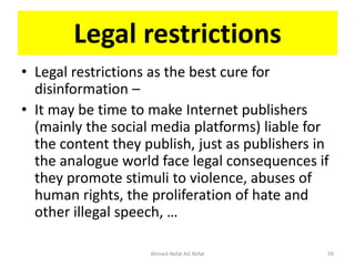 Legal restrictions
• Legal restrictions as the best cure for
disinformation –
• It may be time to make Internet publishers
(mainly the social media platforms) liable for
the content they publish, just as publishers in
the analogue world face legal consequences if
they promote stimuli to violence, abuses of
human rights, the proliferation of hate and
other illegal speech, …
Ahmed-Refat AG Refat 59
 