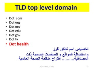 TLD top level domain
• Dot com
• Dot org
• Dot net
• Dot edu
• Dot gov
• Dot tv
• Dot health
‫تخصيص‬
‫لفرز‬ ‫نطاق‬ ‫اسم‬
‫ذات‬ ‫الصحية‬ ‫الصفحات‬ ‫و‬ ‫المواقع‬ ‫واستضافة‬
‫المصداقية‬
..........
‫العالمية‬ ‫الصحة‬ ‫منظمة‬ ‫اقتراح‬
Ahmed-Refat AG Refat 62
 