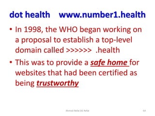 dot health www.number1.health
• In 1998, the WHO began working on
a proposal to establish a top-level
domain called >>>>>> .health
• This was to provide a safe home for
websites that had been certified as
being trustworthy
Ahmed-Refat AG Refat 64
 