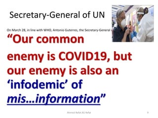 Secretary-General of UN
On March 28, in line with WHO, Antonio Guterres, the Secretary-General of UN, tweet that
“Our common
enemy is COVID19, but
our enemy is also an
‘infodemic’ of
mis…information”
Ahmed-Refat AG Refat 9
 