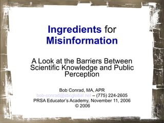 Ingredients   for   Misinformation A Look at the Barriers Between Scientific Knowledge and Public Perception Bob Conrad, MA, APR bob- [email_address]  – (775) 224-2605 PRSA Educator’s Academy, November 11, 2006 © 2006 