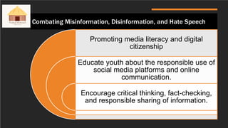 Combating Misinformation, Disinformation, and Hate Speech
Promoting media literacy and digital
citizenship
Educate youth about the responsible use of
social media platforms and online
communication.
Encourage critical thinking, fact-checking,
and responsible sharing of information.
 
