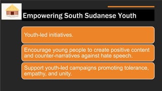 Empowering South Sudanese Youth
Youth-led initiatives.
Encourage young people to create positive content
and counter-narratives against hate speech.
Support youth-led campaigns promoting tolerance,
empathy, and unity.
 