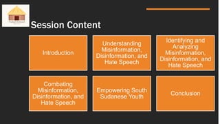 Session Content
Introduction
Understanding
Misinformation,
Disinformation, and
Hate Speech
Identifying and
Analyzing
Misinformation,
Disinformation, and
Hate Speech
Combating
Misinformation,
Disinformation, and
Hate Speech
Empowering South
Sudanese Youth
Conclusion
 