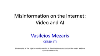 Misinformation on the internet:
Video and AI
Vasileios Mezaris
CERTH-ITI
Presentation at the "Age of misinformation: an interdisciplinary outlook on fake news" webinar
17th December 2020
 