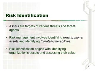 Risk Identification
• Assets are targets of various threats
  and threat agents
• Risk management involves identifying
  organization’s assets and identifying
  threats/vulnerabilities
• Risk identification begins with identifying
  organization’s assets and assessing
  their value                                   6
 