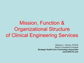 Mission, Function &
Organizational Structure
of Clinical Engineering Services
Stephen L. Grimes, FACCEStephen L. Grimes, FACCE
Senior Consultant & AnalystSenior Consultant & Analyst
Strategic Health Care Technology AssociatesStrategic Health Care Technology Associates
www.SHCTA.comwww.SHCTA.com
 