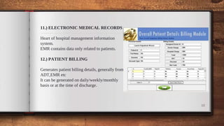 11.) ELECTRONIC MEDICAL RECORDS
Heart of hospital management information
system.
EMR contains data only related to patients.
12.) PATIENT BILLING
Generates patient billing details, generally from
ADT,EMR etc
It can be generated on daily/weekly/monthly
basis or at the time of discharge.
10
 