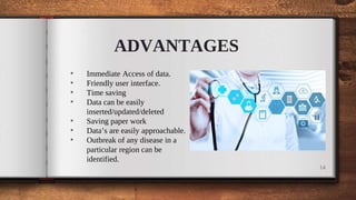 ADVANTAGES
• Immediate Access of data.
• Friendly user interface.
• Time saving
• Data can be easily
inserted/updated/deleted
• Saving paper work
• Data’s are easily approachable.
• Outbreak of any disease in a
particular region can be
identified.
14
 