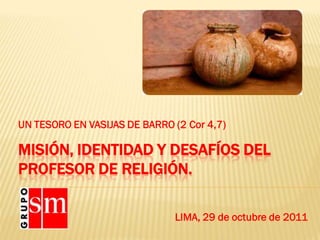 UN TESORO EN VASIJAS DE BARRO (2 Cor 4,7)

MISIÓN, IDENTIDAD Y DESAFÍOS DEL
PROFESOR DE RELIGIÓN.

                              LIMA, 29 de octubre de 2011
 