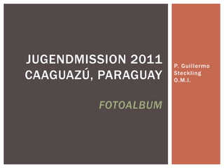 JUGENDMISSION 2011   P. Guillermo
CAAGUAZÚ, PARAGUAY   Steckling
                     O.M.I.



         FOTOALBUM
 