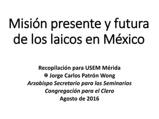 Misión presente y futura
de los laicos en México
Recopilación para USEM Mérida
 Jorge Carlos Patrón Wong
Arzobispo Secretario para los Seminarios
Congregación para el Clero
Agosto de 2016
 