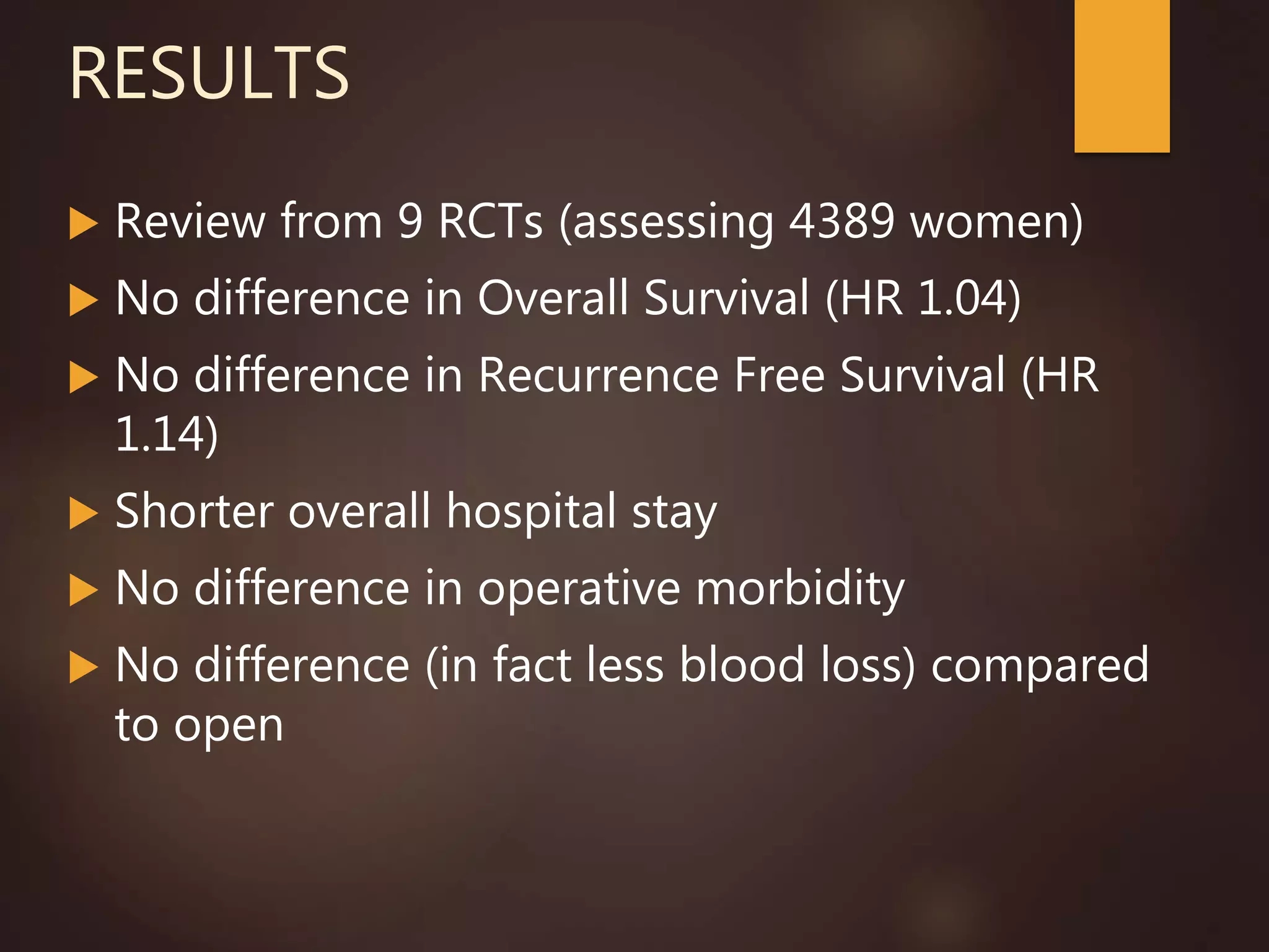 RESULTS
 Review from 9 RCTs (assessing 4389 women)
 No difference in Overall Survival (HR 1.04)
 No difference in Recurrence Free Survival (HR
1.14)
 Shorter overall hospital stay
 No difference in operative morbidity
 No difference (in fact less blood loss) compared
to open
 