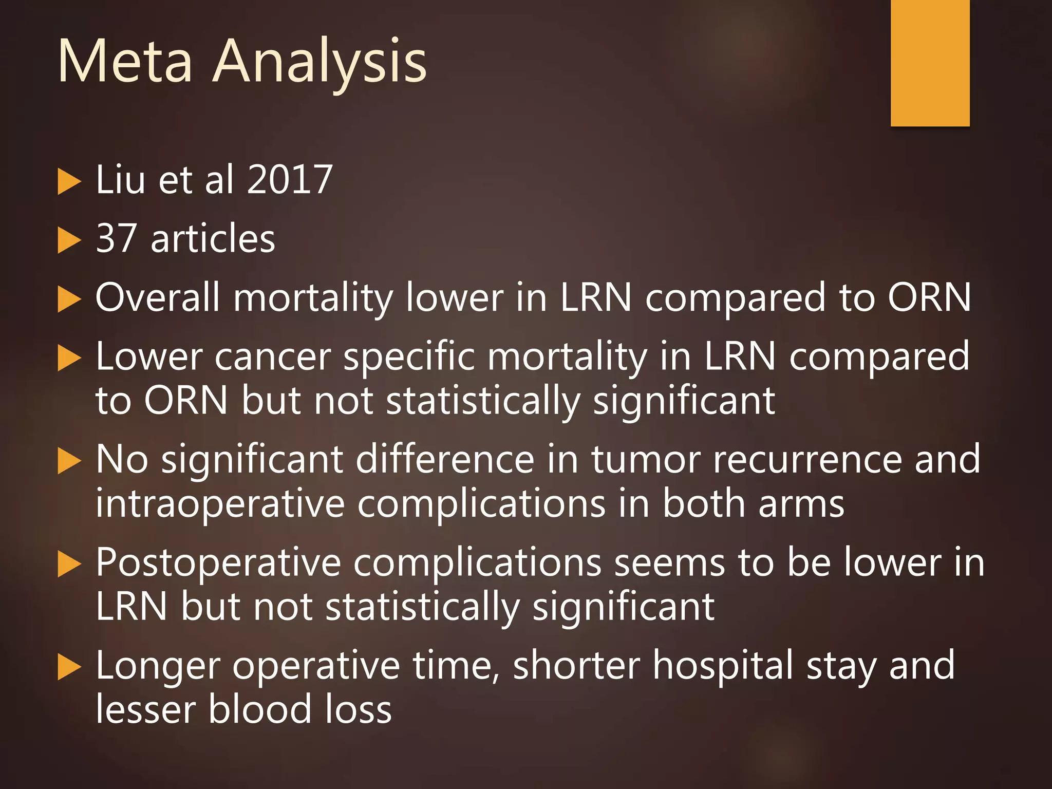 Meta Analysis
 Liu et al 2017
 37 articles
 Overall mortality lower in LRN compared to ORN
 Lower cancer specific mortality in LRN compared
to ORN but not statistically significant
 No significant difference in tumor recurrence and
intraoperative complications in both arms
 Postoperative complications seems to be lower in
LRN but not statistically significant
 Longer operative time, shorter hospital stay and
lesser blood loss
 