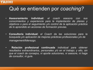 Qué se entienden por  coaching? <ul><li>Asesoramiento individual:  el coach asesora con sus conocimientos y experiencia pa...
