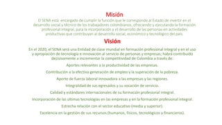 Misión
El SENA está encargado de cumplir la función que le corresponde al Estado de invertir en el
desarrollo social y técnico de los trabajadores colombianos, ofreciendo y ejecutando la formación
profesional integral, para la incorporación y el desarrollo de las personas en actividades
productivas que contribuyan al desarrollo social, económico y tecnológico del país.
Visión
En el 2020, el SENA será una Entidad de clase mundial en formación profesional integral y en el uso
y apropiación de tecnología e innovación al servicio de personas y empresas; habrá contribuido
decisivamente a incrementar la competitividad de Colombia a través de:
Aportes relevantes a la productividad de las empresas.
Contribución a la efectiva generación de empleo y la superación de la pobreza.
Aporte de fuerza laboral innovadora a las empresas y las regiones.
Integralidad de sus egresados y su vocación de servicio.
Calidad y estándares internacionales de su formación profesional integral.
Incorporación de las últimas tecnologías en las empresas y en la formación profesional integral.
Estrecha relación con el sector educativo (media y superior).
Excelencia en la gestión de sus recursos (humanos, físicos, tecnológicos y financieros).
 