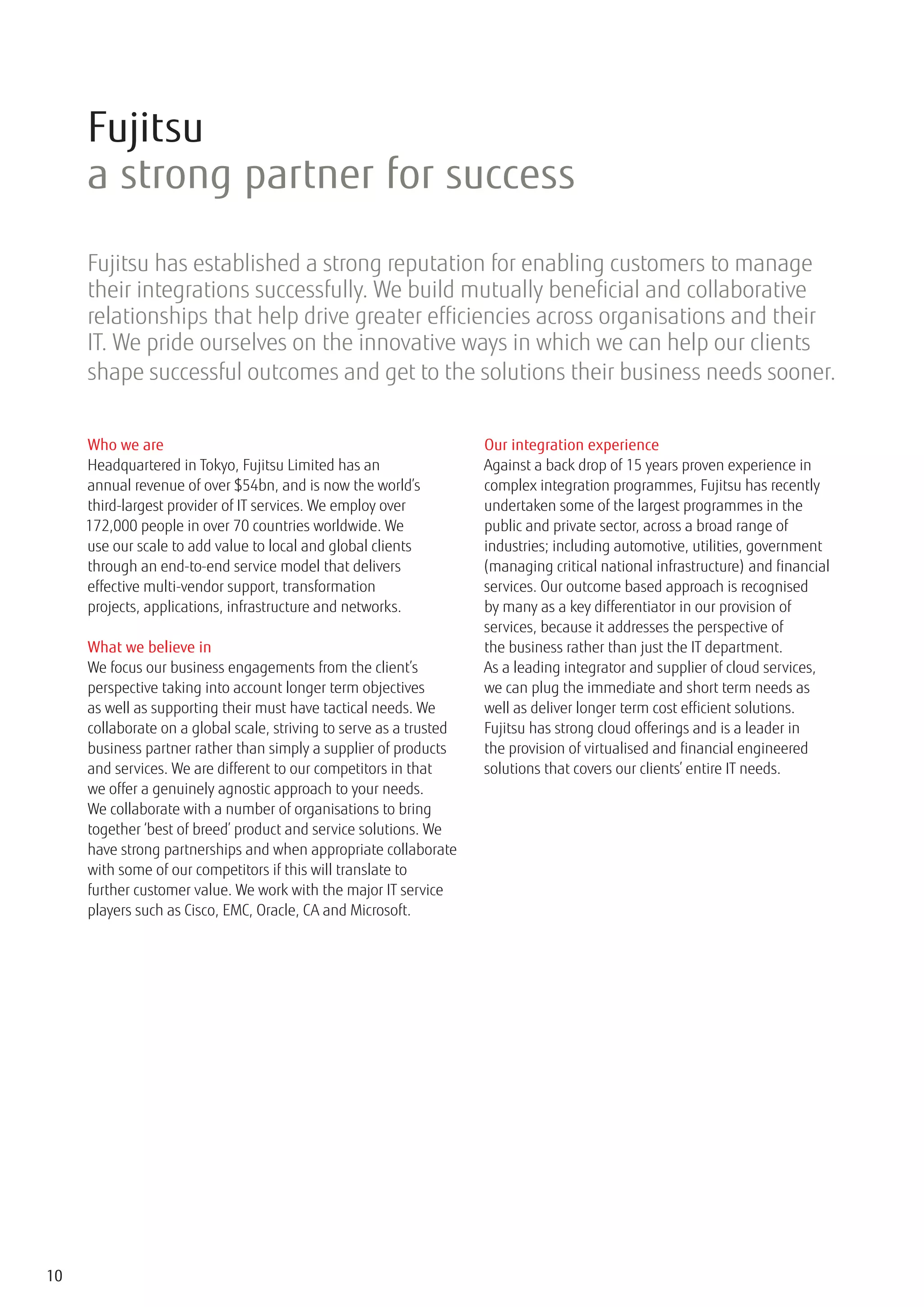 Fujitsu
     a strong partner for success
     Fujitsu has established a strong reputation for enabling customers to manage
     their integrations successfully. We build mutually beneficial and collaborative
     relationships that help drive greater efficiencies across organisations and their
     IT. We pride ourselves on the innovative ways in which we can help our clients
     shape successful outcomes and get to the solutions their business needs sooner.


     Who we are                                                      Our integration experience
     Headquartered in Tokyo, Fujitsu Limited has an                  Against a back drop of 15 years proven experience in
     annual revenue of over $54bn, and is now the world’s            complex integration programmes, Fujitsu has recently
     third-largest provider of IT services. We employ over           undertaken some of the largest programmes in the
     172,000 people in over 70 countries worldwide. We               public and private sector, across a broad range of
     use our scale to add value to local and global clients          industries; including automotive, utilities, government
     through an end-to-end service model that delivers               (managing critical national infrastructure) and financial
     effective multi-vendor support, transformation                  services. Our outcome based approach is recognised
     projects, applications, infrastructure and networks.            by many as a key differentiator in our provision of
                                                                     services, because it addresses the perspective of
     What we believe in                                              the business rather than just the IT department.
     We focus our business engagements from the client’s             As a leading integrator and supplier of cloud services,
     perspective taking into account longer term objectives          we can plug the immediate and short term needs as
     as well as supporting their must have tactical needs. We        well as deliver longer term cost efficient solutions.
     collaborate on a global scale, striving to serve as a trusted   Fujitsu has strong cloud offerings and is a leader in
     business partner rather than simply a supplier of products      the provision of virtualised and financial engineered
     and services. We are different to our competitors in that       solutions that covers our clients’ entire IT needs.
     we offer a genuinely agnostic approach to your needs.
     We collaborate with a number of organisations to bring
     together ‘best of breed’ product and service solutions. We
     have strong partnerships and when appropriate collaborate
     with some of our competitors if this will translate to
     further customer value. We work with the major IT service
     players such as Cisco, EMC, Oracle, CA and Microsoft.




10
 