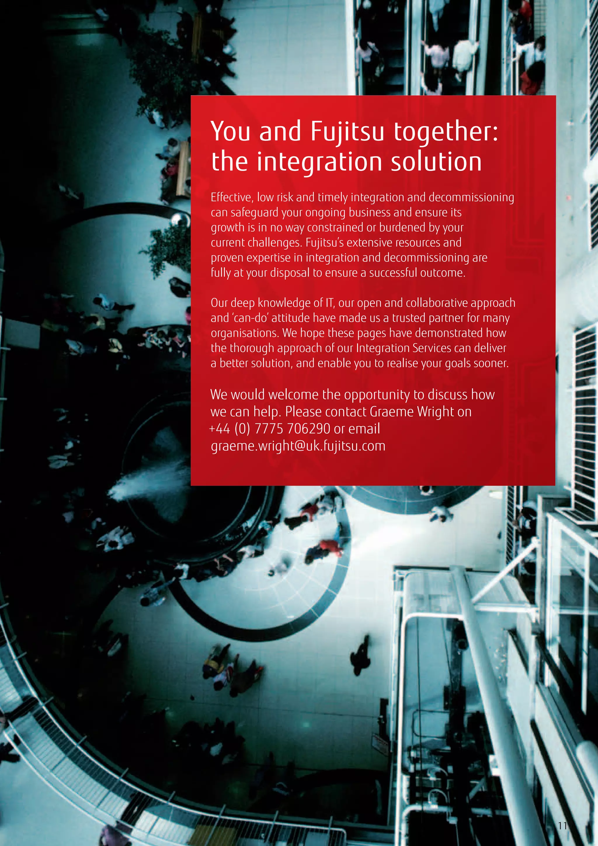 You and Fujitsu together:
the integration solution
Effective, low risk and timely integration and decommissioning
can safeguard your ongoing business and ensure its
growth is in no way constrained or burdened by your
current challenges. Fujitsu’s extensive resources and
proven expertise in integration and decommissioning are
fully at your disposal to ensure a successful outcome.

Our deep knowledge of IT, our open and collaborative approach
and ‘can-do’ attitude have made us a trusted partner for many
organisations. We hope these pages have demonstrated how
the thorough approach of our Integration Services can deliver
a better solution, and enable you to realise your goals sooner.

We would welcome the opportunity to discuss how
we can help. Please contact Graeme Wright on
+44 (0) 7775 706290 or email
graeme.wright@uk.fujitsu.com




                                                                  11
 