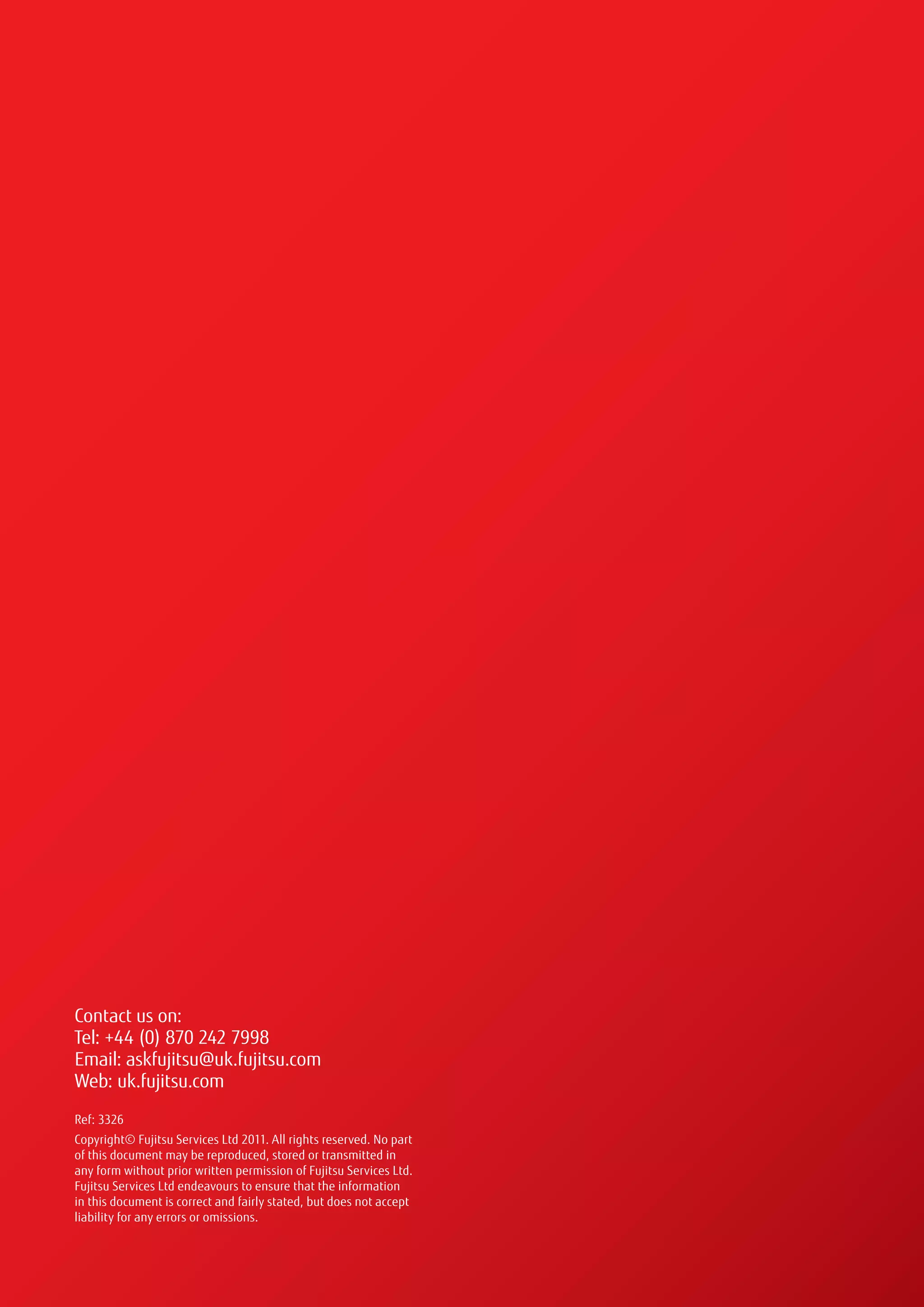 Contact us on:
Tel: +44 (0) 870 242 7998
Email: askfujitsu@uk.fujitsu.com
Web: uk.fujitsu.com
Ref: 3326
Copyright© Fujitsu Services Ltd 2011. All rights reserved. No part
of this document may be reproduced, stored or transmitted in
any form without prior written permission of Fujitsu Services Ltd.
Fujitsu Services Ltd endeavours to ensure that the information
in this document is correct and fairly stated, but does not accept
liability for any errors or omissions.
 