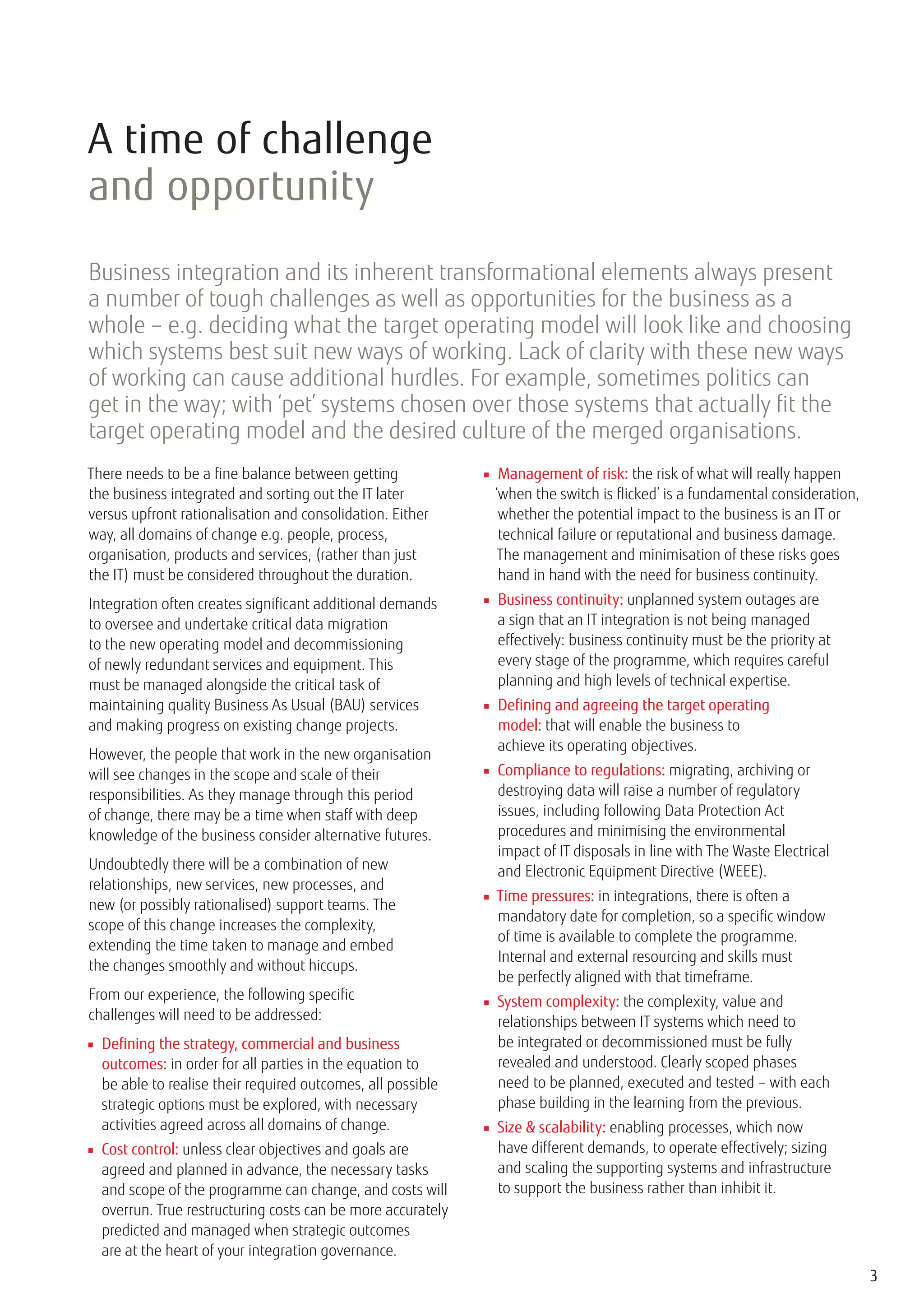 A time of challenge
and opportunity
Business integration and its inherent transformational elements always present
a number of tough challenges as well as opportunities for the business as a
whole – e.g. deciding what the target operating model will look like and choosing
which systems best suit new ways of working. Lack of clarity with these new ways
of working can cause additional hurdles. For example, sometimes politics can
get in the way; with ‘pet’ systems chosen over those systems that actually fit the
target operating model and the desired culture of the merged organisations.
There needs to be a fine balance between getting             ■ Management of risk: the risk of what will really happen
the business integrated and sorting out the IT later           ‘when the switch is flicked’ is a fundamental consideration,
versus upfront rationalisation and consolidation. Either        whether the potential impact to the business is an IT or
way, all domains of change e.g. people, process,                technical failure or reputational and business damage.
organisation, products and services, (rather than just          The management and minimisation of these risks goes
the IT) must be considered throughout the duration.             hand in hand with the need for business continuity.
Integration often creates significant additional demands     ■ Business continuity: unplanned system outages are
to oversee and undertake critical data migration               a sign that an IT integration is not being managed
to the new operating model and decommissioning                 effectively: business continuity must be the priority at
of newly redundant services and equipment. This                every stage of the programme, which requires careful
must be managed alongside the critical task of                 planning and high levels of technical expertise.
maintaining quality Business As Usual (BAU) services         ■ Defining and agreeing the target operating
and making progress on existing change projects.               model: that will enable the business to
                                                               achieve its operating objectives.
However, the people that work in the new organisation
will see changes in the scope and scale of their             ■ Compliance to regulations: migrating, archiving or
responsibilities. As they manage through this period           destroying data will raise a number of regulatory
of change, there may be a time when staff with deep            issues, including following Data Protection Act
knowledge of the business consider alternative futures.        procedures and minimising the environmental
                                                               impact of IT disposals in line with The Waste Electrical
Undoubtedly there will be a combination of new                 and Electronic Equipment Directive (WEEE).
relationships, new services, new processes, and
                                                             ■ Time pressures: in integrations, there is often a
new (or possibly rationalised) support teams. The
                                                               mandatory date for completion, so a specific window
scope of this change increases the complexity,
                                                               of time is available to complete the programme.
extending the time taken to manage and embed
                                                               Internal and external resourcing and skills must
the changes smoothly and without hiccups.
                                                               be perfectly aligned with that timeframe.
From our experience, the following specific                  ■ System complexity: the complexity, value and
challenges will need to be addressed:                          relationships between IT systems which need to
■ Defining the strategy, commercial and business               be integrated or decommissioned must be fully
  outcomes: in order for all parties in the equation to        revealed and understood. Clearly scoped phases
  be able to realise their required outcomes, all possible     need to be planned, executed and tested – with each
  strategic options must be explored, with necessary           phase building in the learning from the previous.
  activities agreed across all domains of change.            ■ Size & scalability: enabling processes, which now
■ Cost control: unless clear objectives and goals are          have different demands, to operate effectively; sizing
  agreed and planned in advance, the necessary tasks           and scaling the supporting systems and infrastructure
  and scope of the programme can change, and costs will        to support the business rather than inhibit it.
  overrun. True restructuring costs can be more accurately
  predicted and managed when strategic outcomes
  are at the heart of your integration governance.
                                                                                                                              3
 