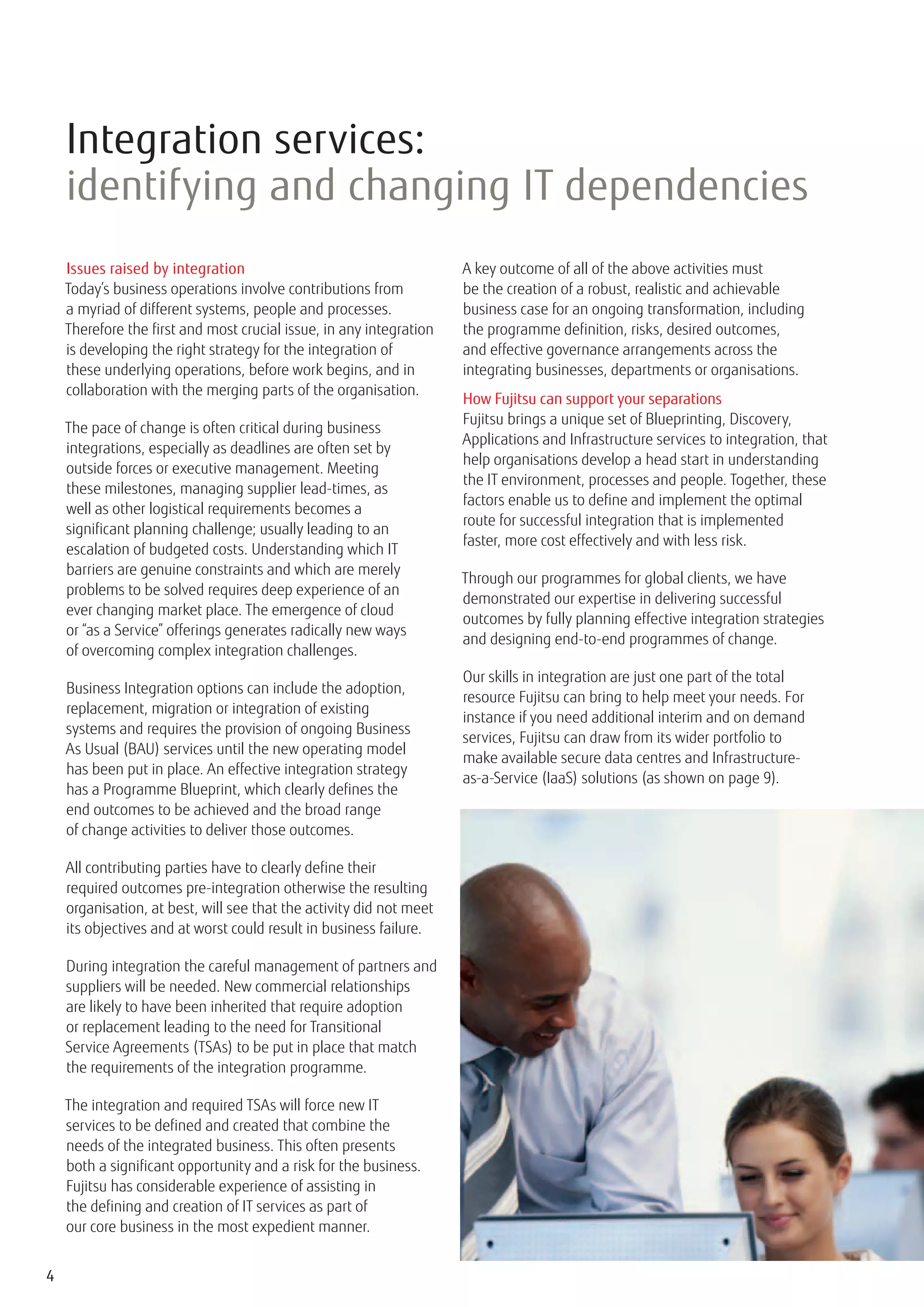 Integration services:
    identifying and changing IT dependencies
    Issues raised by integration                                     A key outcome of all of the above activities must
    Today’s business operations involve contributions from           be the creation of a robust, realistic and achievable
    a myriad of different systems, people and processes.             business case for an ongoing transformation, including
    Therefore the first and most crucial issue, in any integration   the programme definition, risks, desired outcomes,
    is developing the right strategy for the integration of          and effective governance arrangements across the
    these underlying operations, before work begins, and in          integrating businesses, departments or organisations.
    collaboration with the merging parts of the organisation.
                                                                     How Fujitsu can support your separations
                                                                     Fujitsu brings a unique set of Blueprinting, Discovery,
    The pace of change is often critical during business
                                                                     Applications and Infrastructure services to integration, that
    integrations, especially as deadlines are often set by
                                                                     help organisations develop a head start in understanding
    outside forces or executive management. Meeting
                                                                     the IT environment, processes and people. Together, these
    these milestones, managing supplier lead-times, as
                                                                     factors enable us to define and implement the optimal
    well as other logistical requirements becomes a
                                                                     route for successful integration that is implemented
    significant planning challenge; usually leading to an
                                                                     faster, more cost effectively and with less risk.
    escalation of budgeted costs. Understanding which IT
    barriers are genuine constraints and which are merely
                                                                     Through our programmes for global clients, we have
    problems to be solved requires deep experience of an
                                                                     demonstrated our expertise in delivering successful
    ever changing market place. The emergence of cloud
                                                                     outcomes by fully planning effective integration strategies
    or “as a Service” offerings generates radically new ways
                                                                     and designing end-to-end programmes of change.
    of overcoming complex integration challenges.
                                                                     Our skills in integration are just one part of the total
    Business Integration options can include the adoption,
                                                                     resource Fujitsu can bring to help meet your needs. For
    replacement, migration or integration of existing
                                                                     instance if you need additional interim and on demand
    systems and requires the provision of ongoing Business
                                                                     services, Fujitsu can draw from its wider portfolio to
    As Usual (BAU) services until the new operating model
                                                                     make available secure data centres and Infrastructure-
    has been put in place. An effective integration strategy
                                                                     as-a-Service (IaaS) solutions (as shown on page 9).
    has a Programme Blueprint, which clearly defines the
    end outcomes to be achieved and the broad range
    of change activities to deliver those outcomes.

    All contributing parties have to clearly define their
    required outcomes pre-integration otherwise the resulting
    organisation, at best, will see that the activity did not meet
    its objectives and at worst could result in business failure.

    During integration the careful management of partners and
    suppliers will be needed. New commercial relationships
    are likely to have been inherited that require adoption
    or replacement leading to the need for Transitional
    Service Agreements (TSAs) to be put in place that match
    the requirements of the integration programme.

    The integration and required TSAs will force new IT
    services to be defined and created that combine the
    needs of the integrated business. This often presents
    both a significant opportunity and a risk for the business.
    Fujitsu has considerable experience of assisting in
    the defining and creation of IT services as part of
    our core business in the most expedient manner.


4
 