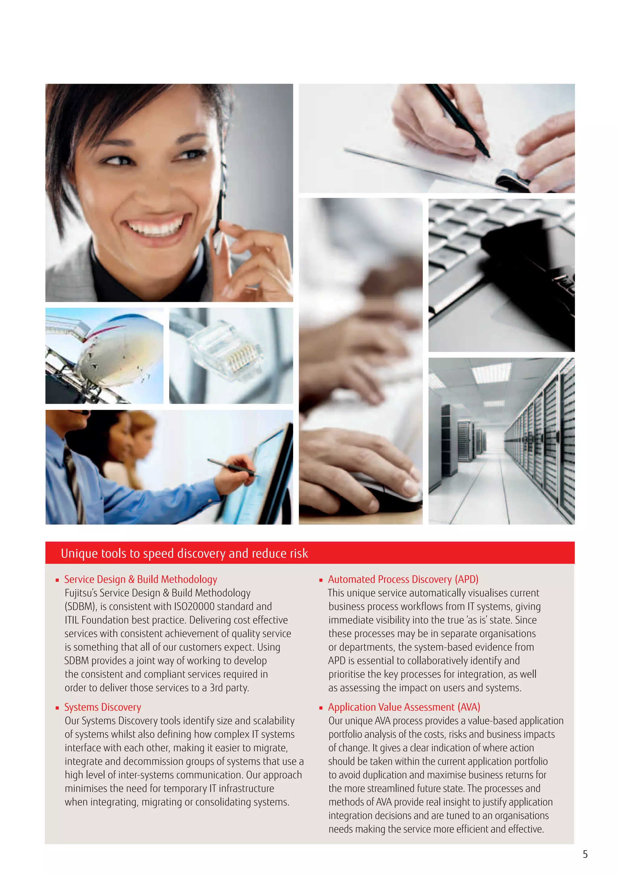 Unique tools to speed discovery and reduce risk

■ Service Design & Build Methodology                          ■ Automated Process Discovery (APD)
  Fujitsu’s Service Design & Build Methodology                  This unique service automatically visualises current
  (SDBM), is consistent with ISO20000 standard and              business process workflows from IT systems, giving
  ITIL Foundation best practice. Delivering cost effective      immediate visibility into the true ‘as is’ state. Since
  services with consistent achievement of quality service       these processes may be in separate organisations
  is something that all of our customers expect. Using          or departments, the system-based evidence from
  SDBM provides a joint way of working to develop               APD is essential to collaboratively identify and
  the consistent and compliant services required in             prioritise the key processes for integration, as well
  order to deliver those services to a 3rd party.               as assessing the impact on users and systems.
■ Systems Discovery                                           ■ Application Value Assessment (AVA)
  Our Systems Discovery tools identify size and scalability     Our unique AVA process provides a value-based application
  of systems whilst also defining how complex IT systems        portfolio analysis of the costs, risks and business impacts
  interface with each other, making it easier to migrate,       of change. It gives a clear indication of where action
  integrate and decommission groups of systems that use a       should be taken within the current application portfolio
  high level of inter-systems communication. Our approach       to avoid duplication and maximise business returns for
  minimises the need for temporary IT infrastructure            the more streamlined future state. The processes and
  when integrating, migrating or consolidating systems.         methods of AVA provide real insight to justify application
                                                                integration decisions and are tuned to an organisations
                                                                needs making the service more efficient and effective.

                                                                                                                              5
 