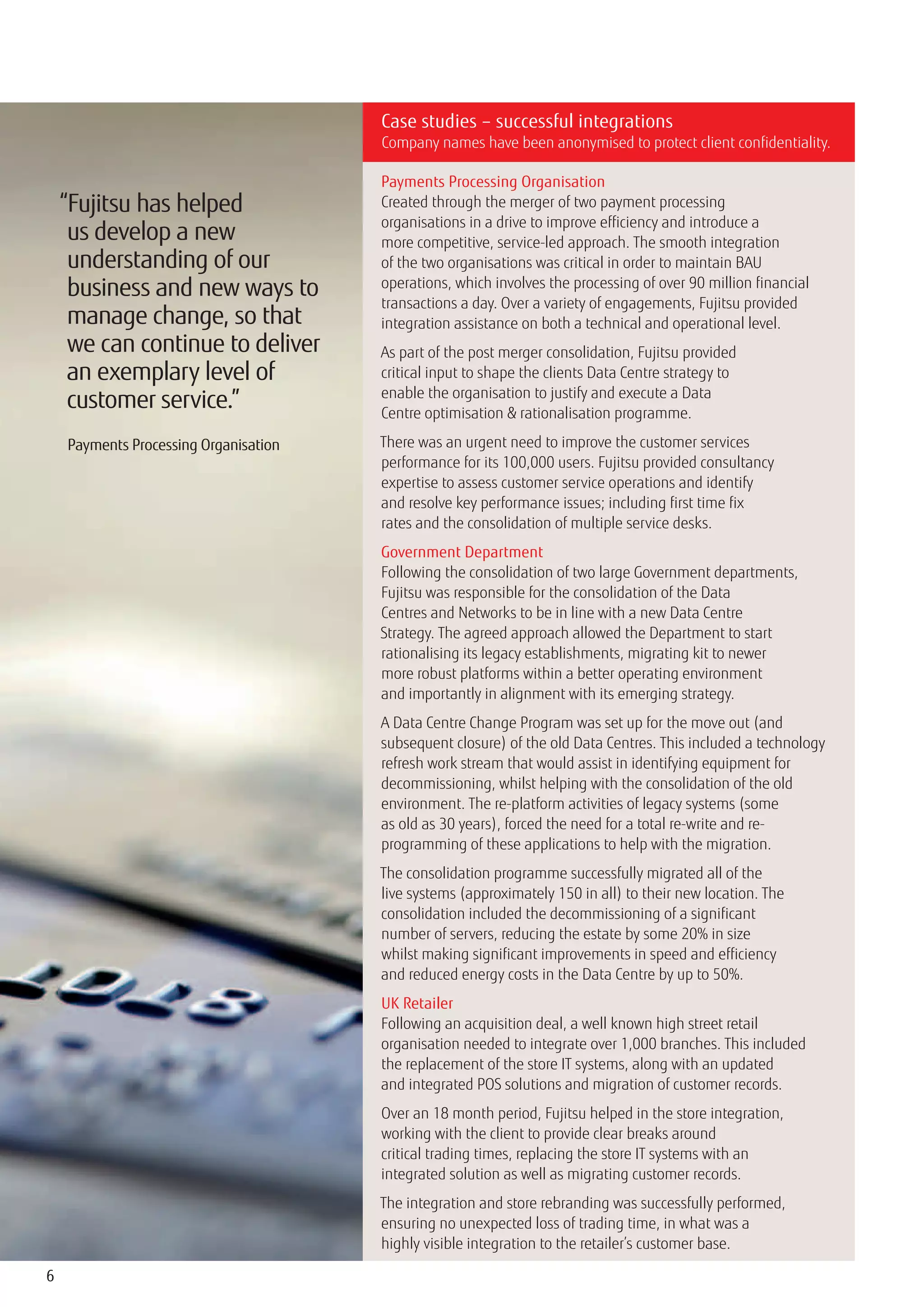 Case studies – successful integrations
                                       Company names have been anonymised to protect client confidentiality.

                                       Payments Processing Organisation
    “Fujitsu has helped                Created through the merger of two payment processing
                                       organisations in a drive to improve efficiency and introduce a
     us develop a new                  more competitive, service-led approach. The smooth integration
     understanding of our              of the two organisations was critical in order to maintain BAU
     business and new ways to          operations, which involves the processing of over 90 million financial
                                       transactions a day. Over a variety of engagements, Fujitsu provided
     manage change, so that            integration assistance on both a technical and operational level.
     we can continue to deliver        As part of the post merger consolidation, Fujitsu provided
     an exemplary level of             critical input to shape the clients Data Centre strategy to
                                       enable the organisation to justify and execute a Data
     customer service.”                Centre optimisation & rationalisation programme.

    Payments Processing Organisation   There was an urgent need to improve the customer services
                                       performance for its 100,000 users. Fujitsu provided consultancy
                                       expertise to assess customer service operations and identify
                                       and resolve key performance issues; including first time fix
                                       rates and the consolidation of multiple service desks.
                                       Government Department
                                       Following the consolidation of two large Government departments,
                                       Fujitsu was responsible for the consolidation of the Data
                                       Centres and Networks to be in line with a new Data Centre
                                       Strategy. The agreed approach allowed the Department to start
                                       rationalising its legacy establishments, migrating kit to newer
                                       more robust platforms within a better operating environment
                                       and importantly in alignment with its emerging strategy.
                                       A Data Centre Change Program was set up for the move out (and
                                       subsequent closure) of the old Data Centres. This included a technology
                                       refresh work stream that would assist in identifying equipment for
                                       decommissioning, whilst helping with the consolidation of the old
                                       environment. The re-platform activities of legacy systems (some
                                       as old as 30 years), forced the need for a total re-write and re-
                                       programming of these applications to help with the migration.
                                       The consolidation programme successfully migrated all of the
                                       live systems (approximately 150 in all) to their new location. The
                                       consolidation included the decommissioning of a significant
                                       number of servers, reducing the estate by some 20% in size
                                       whilst making significant improvements in speed and efficiency
                                       and reduced energy costs in the Data Centre by up to 50%.
                                       UK Retailer
                                       Following an acquisition deal, a well known high street retail
                                       organisation needed to integrate over 1,000 branches. This included
                                       the replacement of the store IT systems, along with an updated
                                       and integrated POS solutions and migration of customer records.
                                       Over an 18 month period, Fujitsu helped in the store integration,
                                       working with the client to provide clear breaks around
                                       critical trading times, replacing the store IT systems with an
                                       integrated solution as well as migrating customer records.
                                       The integration and store rebranding was successfully performed,
                                       ensuring no unexpected loss of trading time, in what was a
                                       highly visible integration to the retailer’s customer base.

6
 