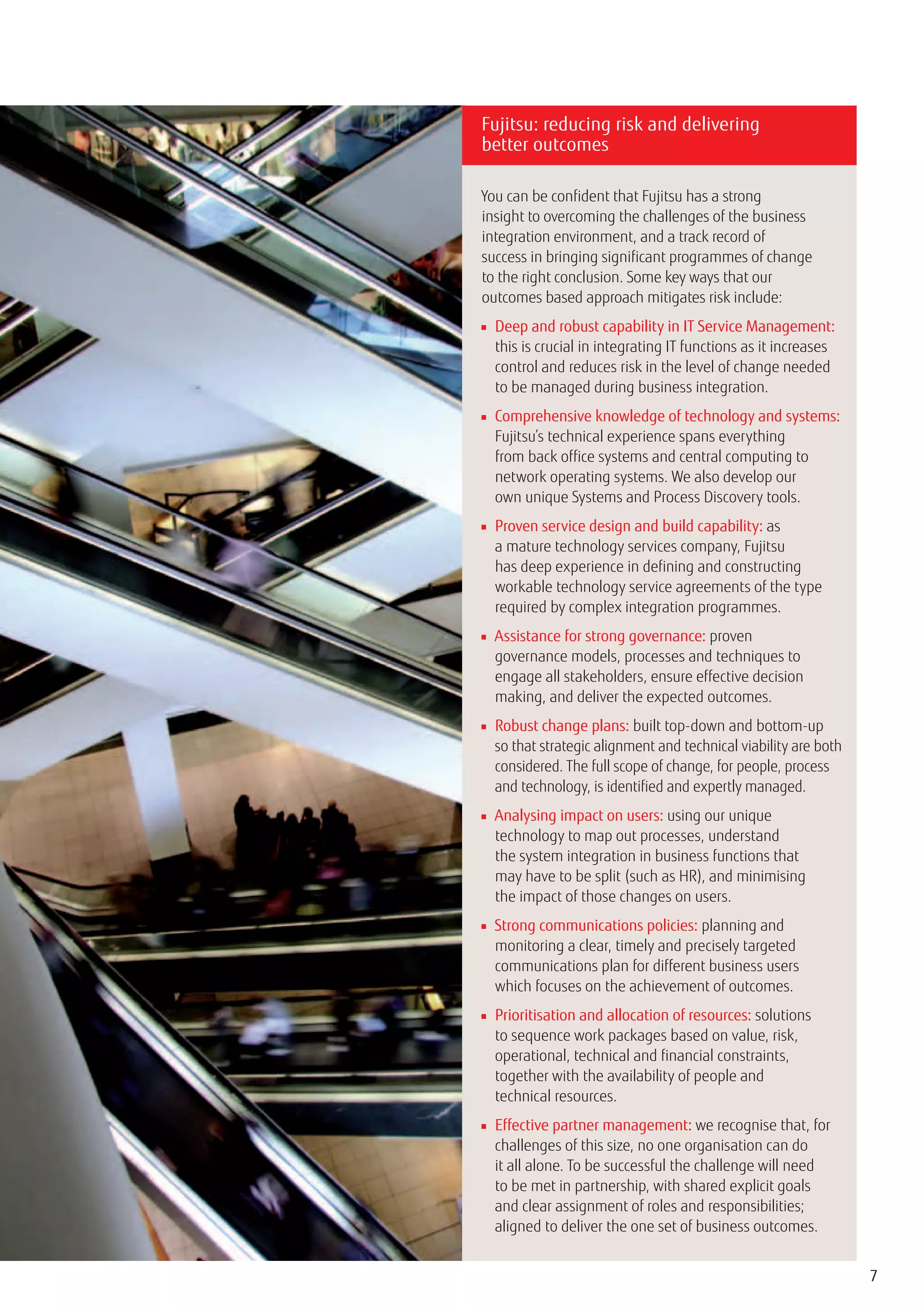 Fujitsu: reducing risk and delivering
better outcomes

You can be confident that Fujitsu has a strong
insight to overcoming the challenges of the business
integration environment, and a track record of
success in bringing significant programmes of change
to the right conclusion. Some key ways that our
outcomes based approach mitigates risk include:
■ Deep and robust capability in IT Service Management:
  this is crucial in integrating IT functions as it increases
  control and reduces risk in the level of change needed
  to be managed during business integration.
■ Comprehensive knowledge of technology and systems:
  Fujitsu’s technical experience spans everything
  from back office systems and central computing to
  network operating systems. We also develop our
  own unique Systems and Process Discovery tools.
■ Proven service design and build capability: as
  a mature technology services company, Fujitsu
  has deep experience in defining and constructing
  workable technology service agreements of the type
  required by complex integration programmes.
■ Assistance for strong governance: proven
  governance models, processes and techniques to
  engage all stakeholders, ensure effective decision
  making, and deliver the expected outcomes.
■ Robust change plans: built top-down and bottom-up
  so that strategic alignment and technical viability are both
  considered. The full scope of change, for people, process
  and technology, is identified and expertly managed.
■ Analysing impact on users: using our unique
  technology to map out processes, understand
  the system integration in business functions that
  may have to be split (such as HR), and minimising
  the impact of those changes on users.
■ Strong communications policies: planning and
  monitoring a clear, timely and precisely targeted
  communications plan for different business users
  which focuses on the achievement of outcomes.
■ Prioritisation and allocation of resources: solutions
  to sequence work packages based on value, risk,
  operational, technical and financial constraints,
  together with the availability of people and
  technical resources.
■ Effective partner management: we recognise that, for
  challenges of this size, no one organisation can do
  it all alone. To be successful the challenge will need
  to be met in partnership, with shared explicit goals
  and clear assignment of roles and responsibilities;
  aligned to deliver the one set of business outcomes.


                                                                 7
 