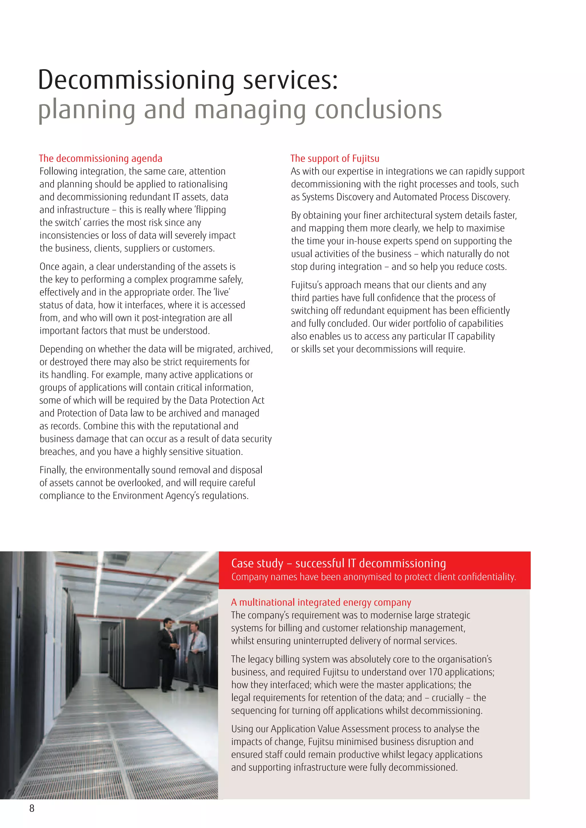 Decommissioning services:
    planning and managing conclusions
    The decommissioning agenda                                        The support of Fujitsu
    Following integration, the same care, attention                   As with our expertise in integrations we can rapidly support
    and planning should be applied to rationalising                   decommissioning with the right processes and tools, such
    and decommissioning redundant IT assets, data                     as Systems Discovery and Automated Process Discovery.
    and infrastructure – this is really where ‘flipping
                                                                      By obtaining your finer architectural system details faster,
    the switch’ carries the most risk since any
                                                                      and mapping them more clearly, we help to maximise
    inconsistencies or loss of data will severely impact
                                                                      the time your in-house experts spend on supporting the
    the business, clients, suppliers or customers.
                                                                      usual activities of the business – which naturally do not
    Once again, a clear understanding of the assets is                stop during integration – and so help you reduce costs.
    the key to performing a complex programme safely,
                                                                      Fujitsu’s approach means that our clients and any
    effectively and in the appropriate order. The ‘live’
                                                                      third parties have full confidence that the process of
    status of data, how it interfaces, where it is accessed
                                                                      switching off redundant equipment has been efficiently
    from, and who will own it post-integration are all
                                                                      and fully concluded. Our wider portfolio of capabilities
    important factors that must be understood.
                                                                      also enables us to access any particular IT capability
    Depending on whether the data will be migrated, archived,         or skills set your decommissions will require.
    or destroyed there may also be strict requirements for
    its handling. For example, many active applications or
    groups of applications will contain critical information,
    some of which will be required by the Data Protection Act
    and Protection of Data law to be archived and managed
    as records. Combine this with the reputational and
    business damage that can occur as a result of data security
    breaches, and you have a highly sensitive situation.
    Finally, the environmentally sound removal and disposal
    of assets cannot be overlooked, and will require careful
    compliance to the Environment Agency’s regulations.




                                                       Case study – successful IT decommissioning
                                                       Company names have been anonymised to protect client confidentiality.

                                                       A multinational integrated energy company
                                                       The company’s requirement was to modernise large strategic
                                                       systems for billing and customer relationship management,
                                                       whilst ensuring uninterrupted delivery of normal services.
                                                       The legacy billing system was absolutely core to the organisation’s
                                                       business, and required Fujitsu to understand over 170 applications;
                                                       how they interfaced; which were the master applications; the
                                                       legal requirements for retention of the data; and – crucially – the
                                                       sequencing for turning off applications whilst decommissioning.
                                                       Using our Application Value Assessment process to analyse the
                                                       impacts of change, Fujitsu minimised business disruption and
                                                       ensured staff could remain productive whilst legacy applications
                                                       and supporting infrastructure were fully decommissioned.



8
 