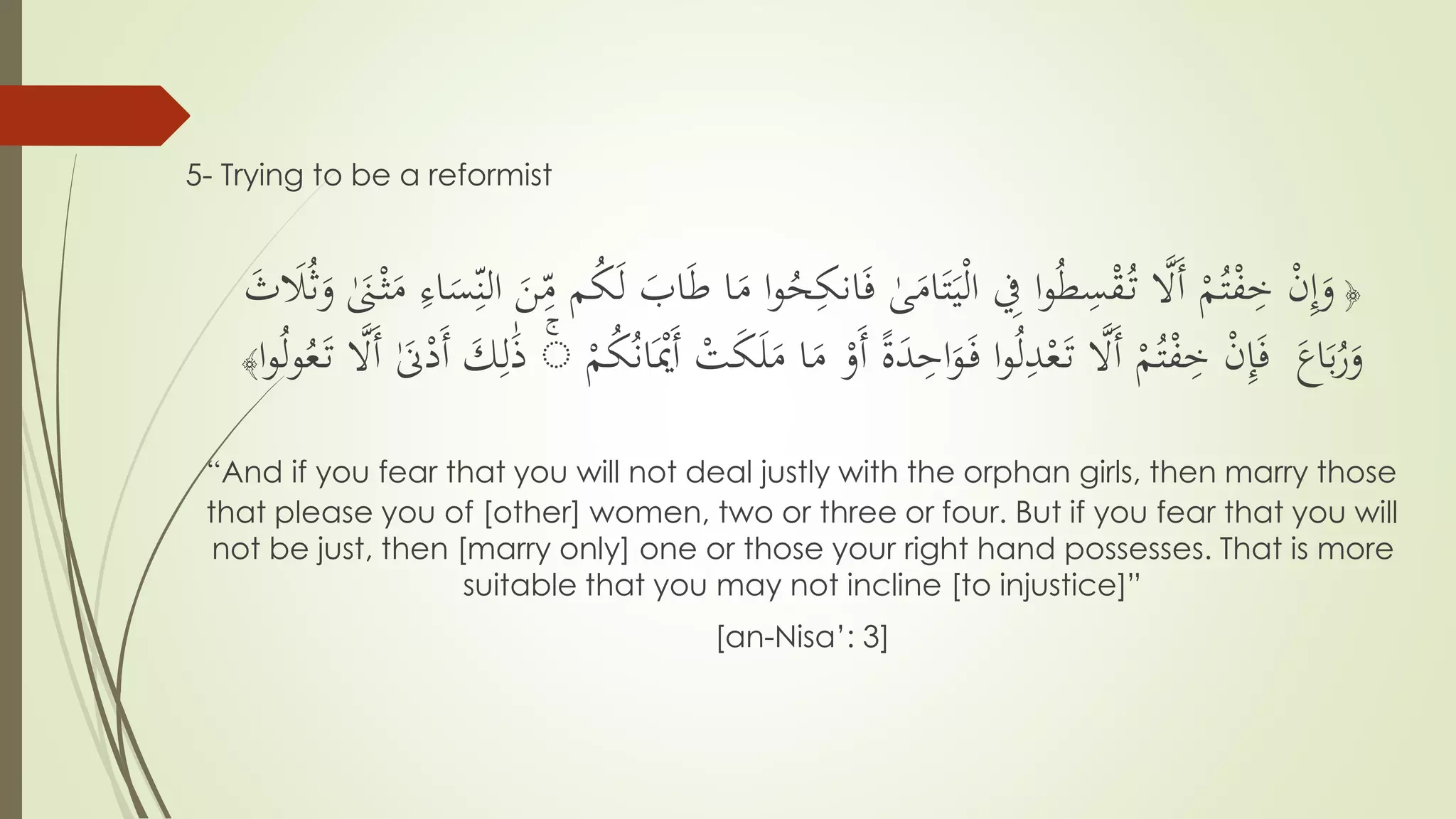 5- Trying to be a reformist
﴿
ُ‫ح‬ِّ‫انك‬َ‫ف‬ ٰ‫ى‬َ‫ام‬َ‫ت‬َ‫ي‬ْ‫ل‬‫ا‬ ِّ‫ِف‬ ‫ا‬‫و‬ُ‫ط‬ِّ‫س‬ْ‫ق‬ُ‫ت‬ َّ‫ََّل‬‫أ‬ ْ‫م‬ُ‫ت‬ْ‫ف‬ِّ‫خ‬ ْ‫ن‬ِّ‫إ‬َ‫و‬َٰ‫َن‬ْ‫ث‬َ‫م‬ ِّ‫اء‬َ‫س‬ِّ‫الن‬ َ‫ن‬ِّ‫م‬ ‫م‬ُ‫ك‬َ‫ل‬ َ‫اب‬َ‫ط‬ ‫ا‬َ‫م‬ ‫ا‬‫و‬َ‫ث‬ َ‫َل‬ُ‫ث‬َ‫و‬
َ‫اع‬َ‫ب‬ُ‫ر‬َ‫و‬َ‫ل‬َ‫م‬ ‫ا‬َ‫م‬ ْ‫َو‬‫أ‬ ً‫ة‬َ‫د‬ِّ‫اح‬َ‫و‬َ‫ف‬ ‫ا‬‫و‬ُ‫ل‬ِّ‫د‬ْ‫ع‬َ‫ت‬ َّ‫ََّل‬‫أ‬ ْ‫م‬ُ‫ت‬ْ‫ف‬ِّ‫خ‬ ْ‫ن‬ِّ‫إ‬َ‫ف‬ْ‫م‬ُ‫ك‬ُ‫ن‬‫ا‬َْ‫َْي‬‫أ‬ ْ‫ت‬َ‫ك‬َّۗ‫ََّل‬‫أ‬ َٰ‫َن‬ْ‫َد‬‫أ‬ َ‫ك‬ِّ‫ل‬َٰ‫ذ‬‫ا‬‫و‬ُ‫ل‬‫و‬ُ‫ع‬َ‫ت‬﴾
“And if you fear that you will not deal justly with the orphan girls, then marry those
that please you of [other] women, two or three or four. But if you fear that you will
not be just, then [marry only] one or those your right hand possesses. That is more
suitable that you may not incline [to injustice]”
[an-Nisa’: 3]
 