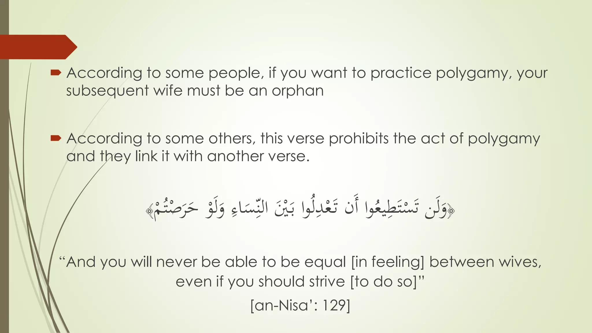  According to some people, if you want to practice polygamy, your
subsequent wife must be an orphan
 According to some others, this verse prohibits the act of polygamy
and they link it with another verse.
﴿
َ‫و‬ ِّ‫اء‬َ‫س‬ِّ‫الن‬ َْ‫ْي‬َ‫ب‬ ‫ا‬‫و‬ُ‫ل‬ِّ‫د‬ْ‫ع‬َ‫ت‬ ‫َن‬‫أ‬ ‫ا‬‫و‬ُ‫يع‬ِّ‫ط‬َ‫ت‬ْ‫س‬َ‫ت‬ ‫ن‬َ‫ل‬َ‫و‬ْ‫و‬َ‫ل‬ْ‫م‬ُ‫ت‬ْ‫ص‬َ‫ر‬َ‫ح‬﴾
“And you will never be able to be equal [in feeling] between wives,
even if you should strive [to do so]”
[an-Nisa’: 129]
 