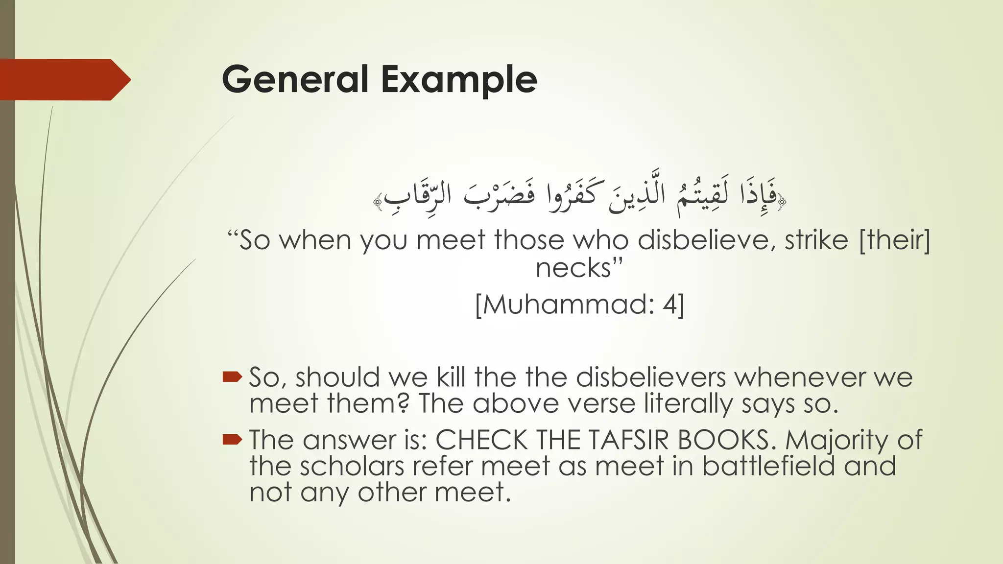 General Example
﴿
ْ‫ر‬َ‫ض‬َ‫ف‬ ‫ا‬‫و‬ُ‫ر‬َ‫ف‬َ‫ك‬ َ‫ين‬ِّ‫ذ‬َّ‫ل‬‫ا‬ ُ‫م‬ُ‫يت‬ِّ‫ق‬َ‫ل‬ ‫ا‬َ‫ذ‬ِّ‫إ‬َ‫ف‬َ‫ب‬ِّ‫اب‬َ‫ق‬ِّ‫الر‬﴾
“So when you meet those who disbelieve, strike [their]
necks”
[Muhammad: 4]
So, should we kill the the disbelievers whenever we
meet them? The above verse literally says so.
The answer is: CHECK THE TAFSIR BOOKS. Majority of
the scholars refer meet as meet in battlefield and
not any other meet.
 