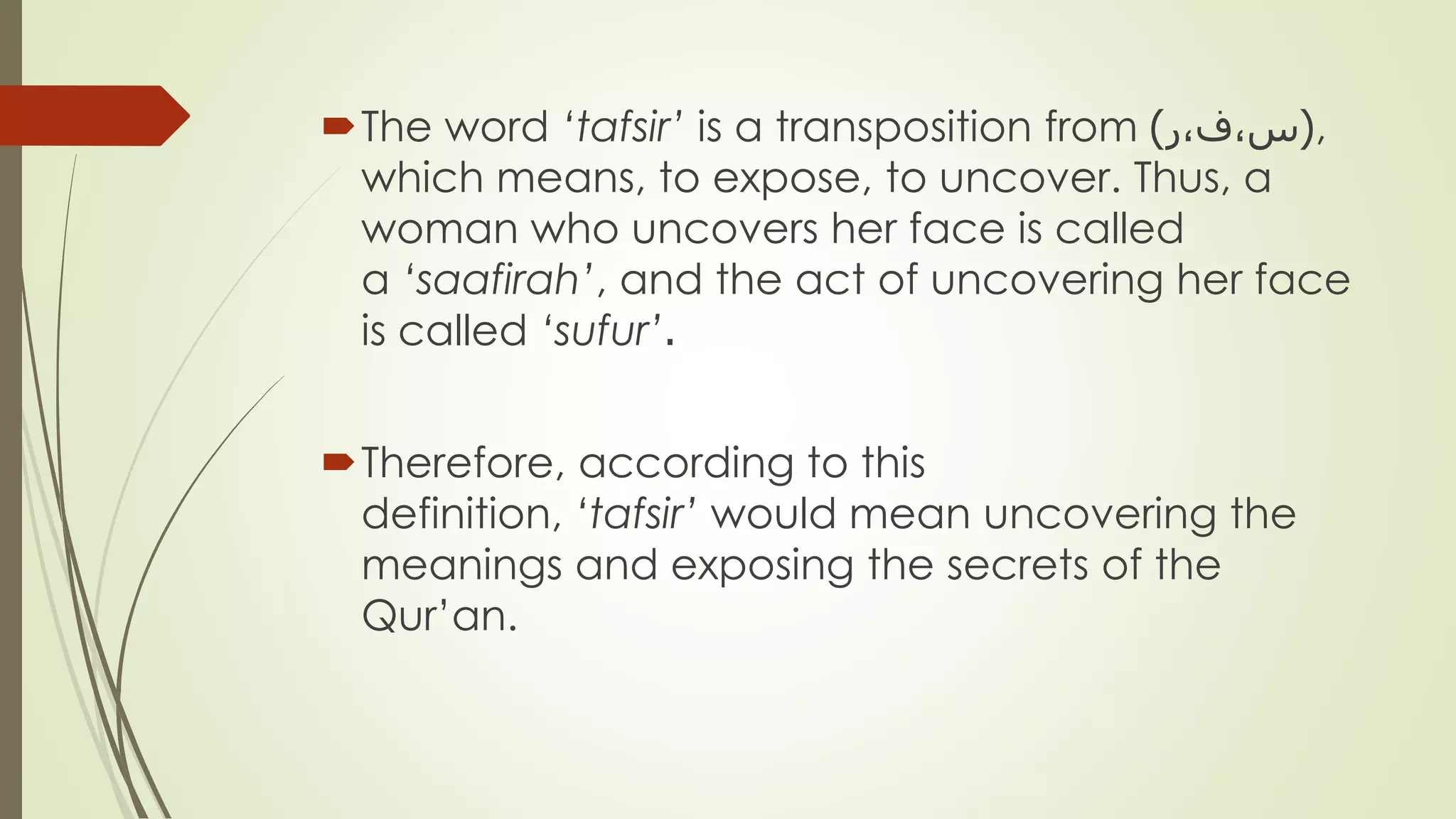 The word ‘tafsir’ is a transposition from (‫س،ف،ر‬) ,
which means, to expose, to uncover. Thus, a
woman who uncovers her face is called
a ‘saafirah’, and the act of uncovering her face
is called ‘sufur’.
Therefore, according to this
definition, ‘tafsir’ would mean uncovering the
meanings and exposing the secrets of the
Qur’an.
 