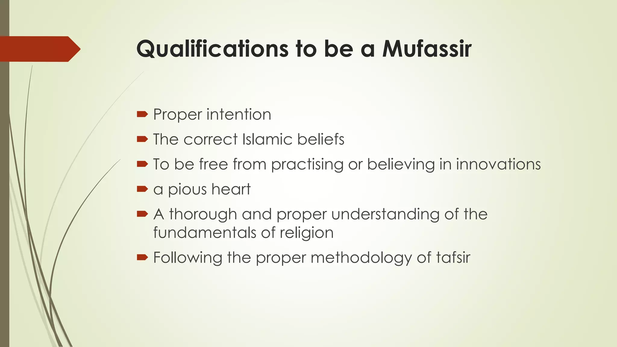 Qualifications to be a Mufassir
 Proper intention
 The correct Islamic beliefs
 To be free from practising or believing in innovations
 a pious heart
 A thorough and proper understanding of the
fundamentals of religion
 Following the proper methodology of tafsir
 