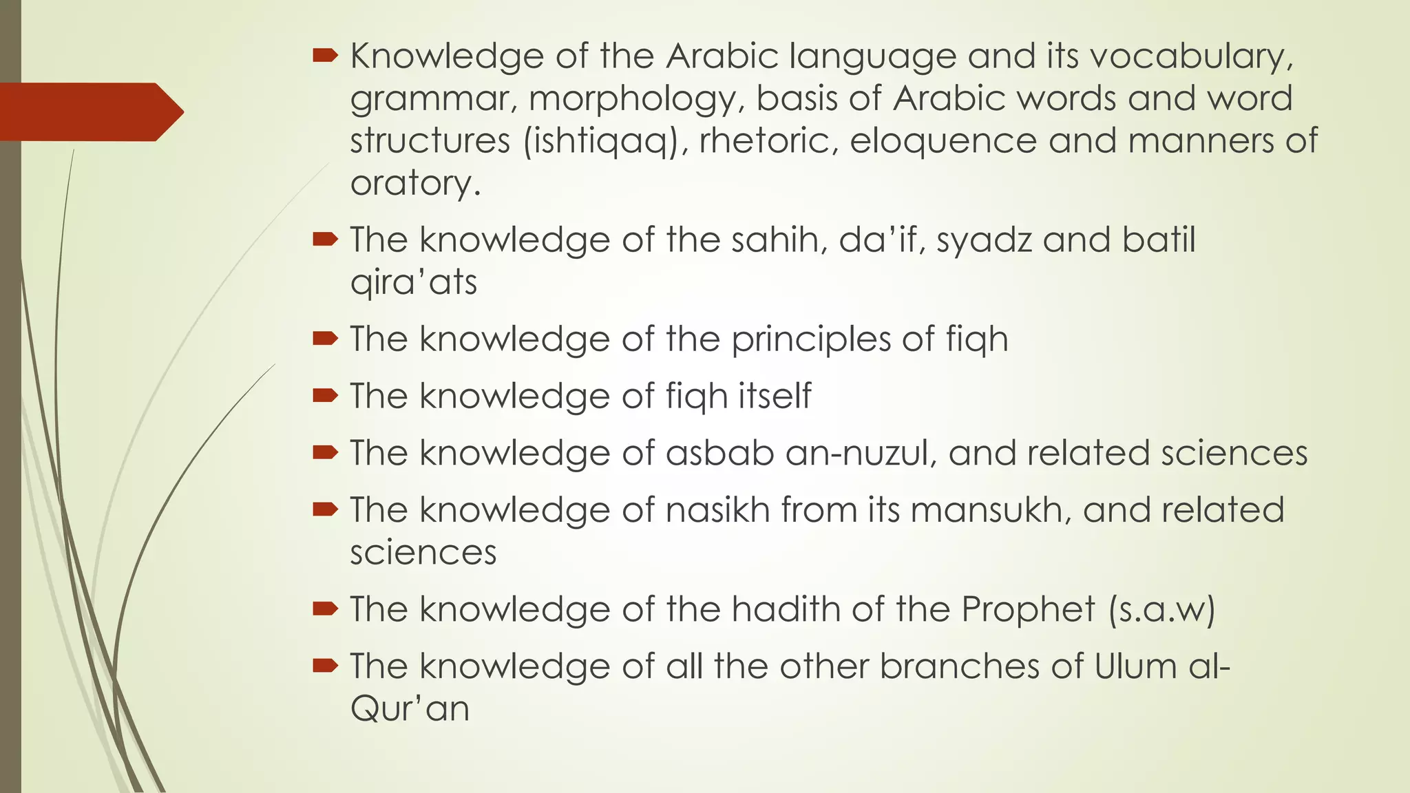  Knowledge of the Arabic language and its vocabulary,
grammar, morphology, basis of Arabic words and word
structures (ishtiqaq), rhetoric, eloquence and manners of
oratory.
 The knowledge of the sahih, da’if, syadz and batil
qira’ats
 The knowledge of the principles of fiqh
 The knowledge of fiqh itself
 The knowledge of asbab an-nuzul, and related sciences
 The knowledge of nasikh from its mansukh, and related
sciences
 The knowledge of the hadith of the Prophet (s.a.w)
 The knowledge of all the other branches of Ulum al-
Qur’an
 