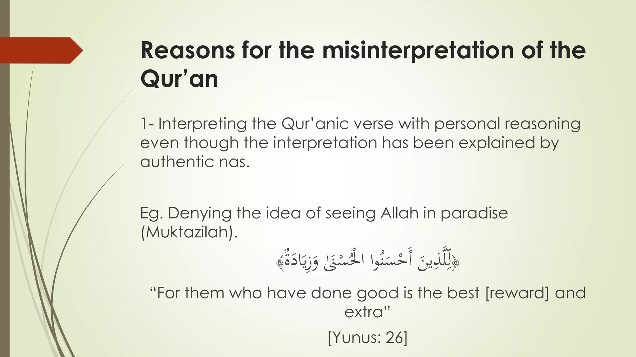 Reasons for the misinterpretation of the
Qur’an
1- Interpreting the Qur’anic verse with personal reasoning
even though the interpretation has been explained by
authentic nas.
Eg. Denying the idea of seeing Allah in paradise
(Muktazilah).
﴿
َ‫ين‬ِّ‫ذ‬َّ‫ل‬ِّ‫ل‬‫ا‬‫و‬ُ‫ن‬َ‫س‬ْ‫َح‬‫أ‬‫ة‬َ‫اد‬َ‫ي‬ِّ‫ز‬َ‫و‬ َٰ‫َن‬ْ‫س‬ُْ‫اْل‬﴾
“For them who have done good is the best [reward] and
extra”
[Yunus: 26]
 