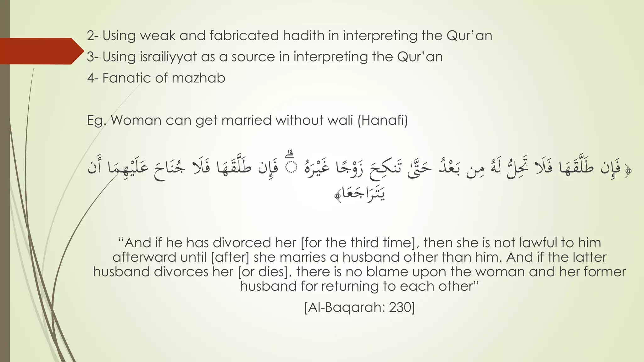 2- Using weak and fabricated hadith in interpreting the Qur’an
3- Using israiliyyat as a source in interpreting the Qur’an
4- Fanatic of mazhab
Eg. Woman can get married without wali (Hanafi)
﴿َ‫ت‬ َّٰ‫َّت‬َ‫ح‬ ُ‫د‬ْ‫ع‬َ‫ب‬ ‫ن‬ِّ‫م‬ ُ‫ه‬َ‫ل‬ ُّ‫ل‬َِّ‫َت‬ َ‫َل‬َ‫ف‬ ‫ا‬َ‫ه‬َ‫ق‬َّ‫ل‬َ‫ط‬ ‫ن‬ِّ‫إ‬َ‫ف‬ُ‫ه‬َ‫ر‬ْ‫ي‬َ‫غ‬ ‫ا‬ً‫ج‬ْ‫و‬َ‫ز‬ َ‫ح‬ِّ‫نك‬ۗ‫ا‬َ‫ه‬َ‫ق‬َّ‫ل‬َ‫ط‬ ‫ن‬ِّ‫إ‬َ‫ف‬‫َن‬‫أ‬ ‫ا‬َ‫م‬ِّ‫ه‬ْ‫ي‬َ‫ل‬َ‫ع‬ َ‫اح‬َ‫ن‬ُ‫ج‬ َ‫َل‬َ‫ف‬
‫ا‬َ‫ع‬َ‫اج‬َ‫ر‬َ‫ت‬َ‫ي‬﴾
“And if he has divorced her [for the third time], then she is not lawful to him
afterward until [after] she marries a husband other than him. And if the latter
husband divorces her [or dies], there is no blame upon the woman and her former
husband for returning to each other”
[Al-Baqarah: 230]
 