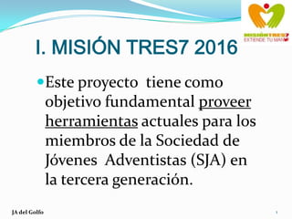 I. MISIÓN TRES7 2016 Este proyecto  tiene como objetivo fundamental proveer herramientas actuales para los miembros de la Sociedad de Jóvenes  Adventistas (SJA) en la tercera generación.    JA del Golfo 1 