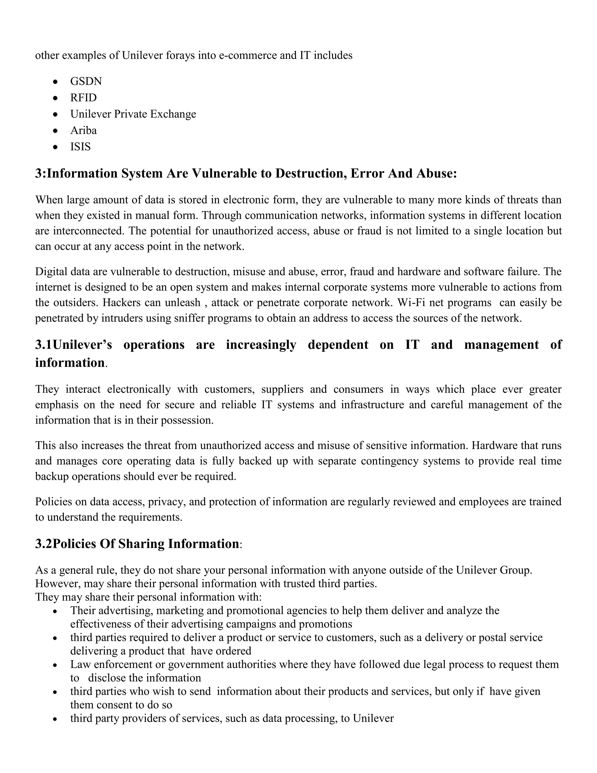 other examples of Unilever forays into e-commerce and IT includes

       GSDN
       RFID
       Unilever Private Exchange
       Ariba
       ISIS

3:Information System Are Vulnerable to Destruction, Error And Abuse:
When large amount of data is stored in electronic form, they are vulnerable to many more kinds of threats than
when they existed in manual form. Through communication networks, information systems in different location
are interconnected. The potential for unauthorized access, abuse or fraud is not limited to a single location but
can occur at any access point in the network.

Digital data are vulnerable to destruction, misuse and abuse, error, fraud and hardware and software failure. The
internet is designed to be an open system and makes internal corporate systems more vulnerable to actions from
the outsiders. Hackers can unleash , attack or penetrate corporate network. Wi-Fi net programs can easily be
penetrated by intruders using sniffer programs to obtain an address to access the sources of the network.

3.1Unilever’s operations are increasingly dependent on IT and management of
information.
They interact electronically with customers, suppliers and consumers in ways which place ever greater
emphasis on the need for secure and reliable IT systems and infrastructure and careful management of the
information that is in their possession.

This also increases the threat from unauthorized access and misuse of sensitive information. Hardware that runs
and manages core operating data is fully backed up with separate contingency systems to provide real time
backup operations should ever be required.

Policies on data access, privacy, and protection of information are regularly reviewed and employees are trained
to understand the requirements.

3.2Policies Of Sharing Information:
As a general rule, they do not share your personal information with anyone outside of the Unilever Group.
However, may share their personal information with trusted third parties.
They may share their personal information with:
       Their advertising, marketing and promotional agencies to help them deliver and analyze the
       effectiveness of their advertising campaigns and promotions
       third parties required to deliver a product or service to customers, such as a delivery or postal service
       delivering a product that have ordered
       Law enforcement or government authorities where they have followed due legal process to request them
       to disclose the information
       third parties who wish to send information about their products and services, but only if have given
       them consent to do so
       third party providers of services, such as data processing, to Unilever
 