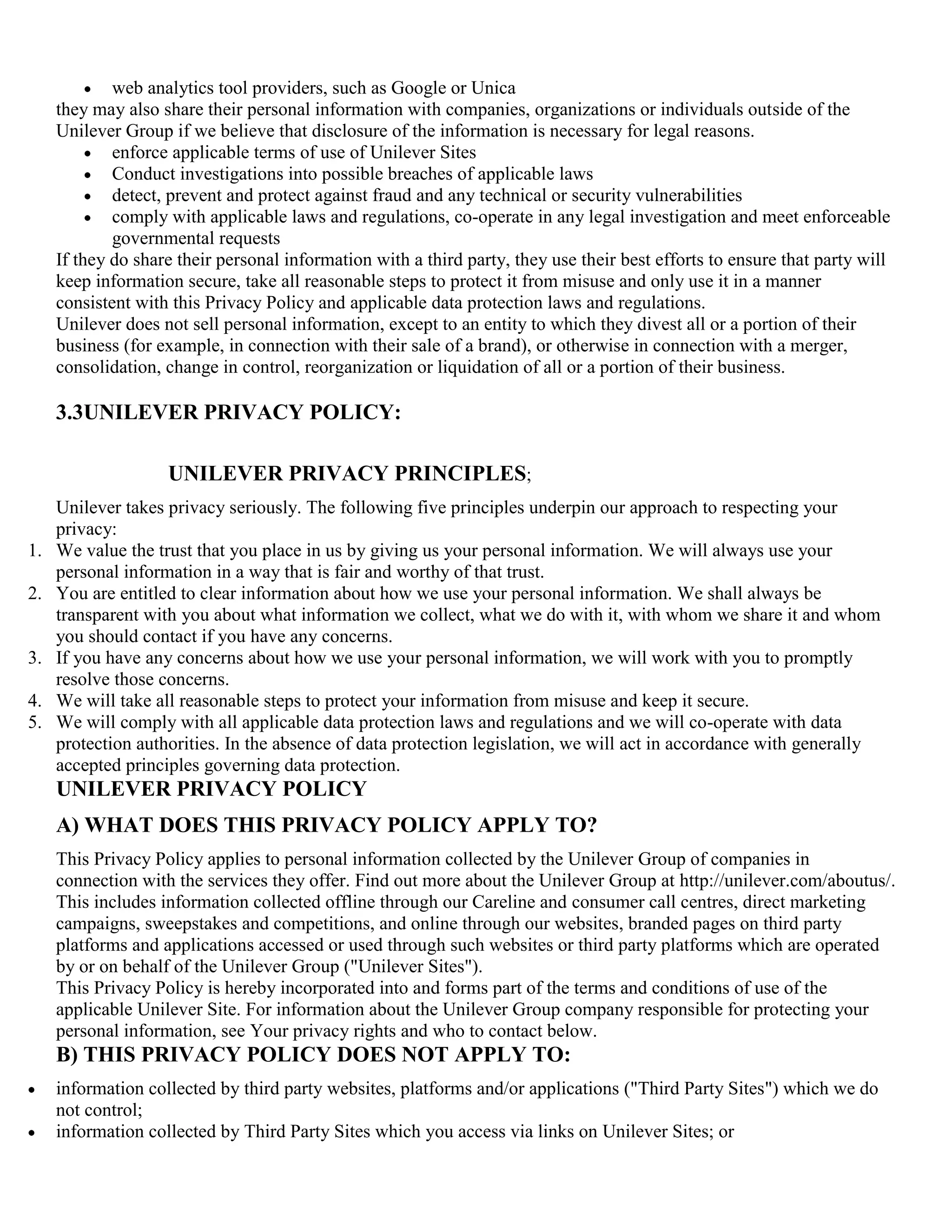 web analytics tool providers, such as Google or Unica
     they may also share their personal information with companies, organizations or individuals outside of the
     Unilever Group if we believe that disclosure of the information is necessary for legal reasons.
             enforce applicable terms of use of Unilever Sites
             Conduct investigations into possible breaches of applicable laws
             detect, prevent and protect against fraud and any technical or security vulnerabilities
             comply with applicable laws and regulations, co-operate in any legal investigation and meet enforceable
             governmental requests
     If they do share their personal information with a third party, they use their best efforts to ensure that party will
     keep information secure, take all reasonable steps to protect it from misuse and only use it in a manner
     consistent with this Privacy Policy and applicable data protection laws and regulations.
     Unilever does not sell personal information, except to an entity to which they divest all or a portion of their
     business (for example, in connection with their sale of a brand), or otherwise in connection with a merger,
     consolidation, change in control, reorganization or liquidation of all or a portion of their business.

     3.3UNILEVER PRIVACY POLICY:

                    UNILEVER PRIVACY PRINCIPLES;
     Unilever takes privacy seriously. The following five principles underpin our approach to respecting your
     privacy:
1.   We value the trust that you place in us by giving us your personal information. We will always use your
     personal information in a way that is fair and worthy of that trust.
2.   You are entitled to clear information about how we use your personal information. We shall always be
     transparent with you about what information we collect, what we do with it, with whom we share it and whom
     you should contact if you have any concerns.
3.   If you have any concerns about how we use your personal information, we will work with you to promptly
     resolve those concerns.
4.   We will take all reasonable steps to protect your information from misuse and keep it secure.
5.   We will comply with all applicable data protection laws and regulations and we will co-operate with data
     protection authorities. In the absence of data protection legislation, we will act in accordance with generally
     accepted principles governing data protection.
     UNILEVER PRIVACY POLICY
     A) WHAT DOES THIS PRIVACY POLICY APPLY TO?
     This Privacy Policy applies to personal information collected by the Unilever Group of companies in
     connection with the services they offer. Find out more about the Unilever Group at http://unilever.com/aboutus/.
     This includes information collected offline through our Careline and consumer call centres, direct marketing
     campaigns, sweepstakes and competitions, and online through our websites, branded pages on third party
     platforms and applications accessed or used through such websites or third party platforms which are operated
     by or on behalf of the Unilever Group ("Unilever Sites").
     This Privacy Policy is hereby incorporated into and forms part of the terms and conditions of use of the
     applicable Unilever Site. For information about the Unilever Group company responsible for protecting your
     personal information, see Your privacy rights and who to contact below.
     B) THIS PRIVACY POLICY DOES NOT APPLY TO:
     information collected by third party websites, platforms and/or applications ("Third Party Sites") which we do
     not control;
     information collected by Third Party Sites which you access via links on Unilever Sites; or
 