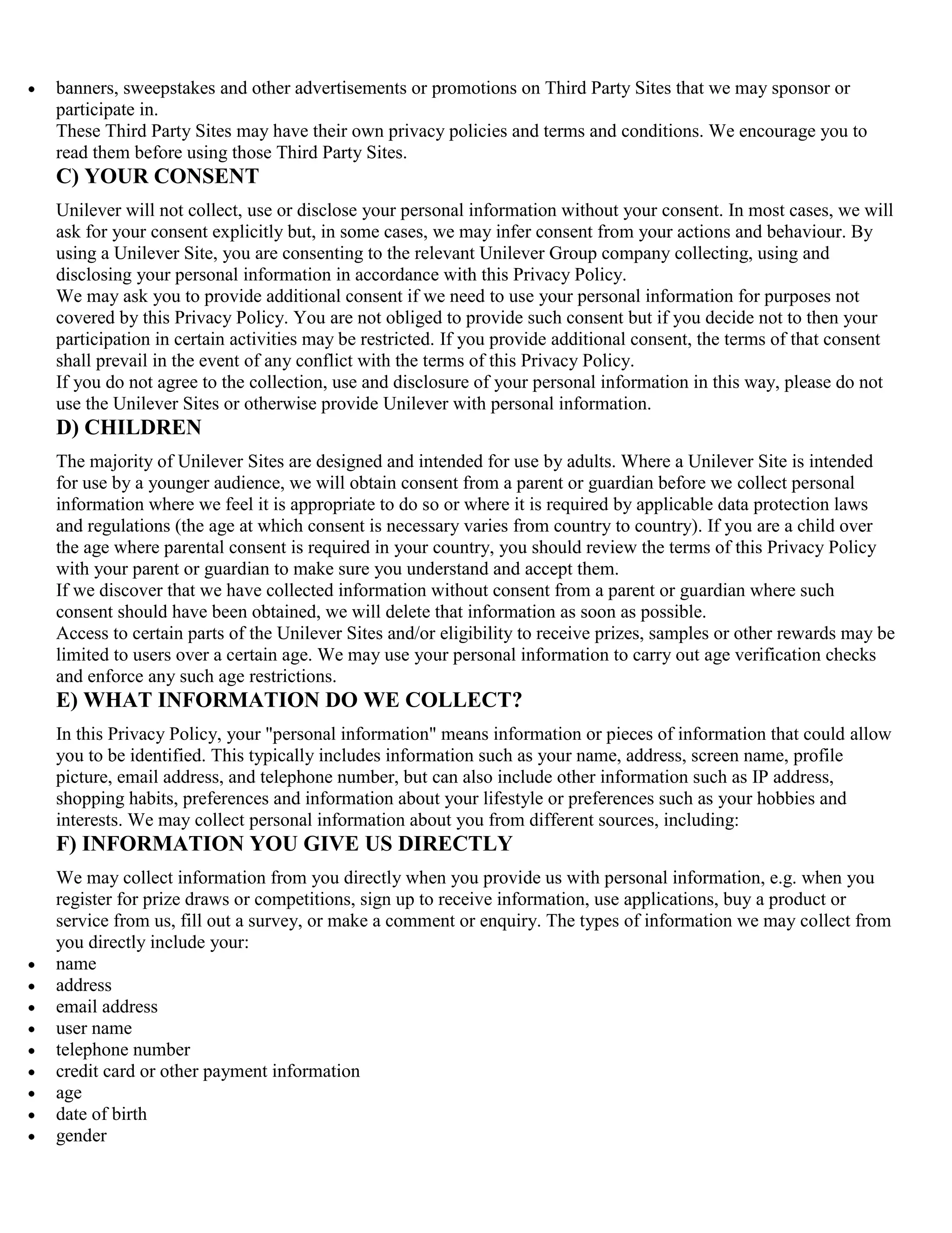 banners, sweepstakes and other advertisements or promotions on Third Party Sites that we may sponsor or
participate in.
These Third Party Sites may have their own privacy policies and terms and conditions. We encourage you to
read them before using those Third Party Sites.
C) YOUR CONSENT
Unilever will not collect, use or disclose your personal information without your consent. In most cases, we will
ask for your consent explicitly but, in some cases, we may infer consent from your actions and behaviour. By
using a Unilever Site, you are consenting to the relevant Unilever Group company collecting, using and
disclosing your personal information in accordance with this Privacy Policy.
We may ask you to provide additional consent if we need to use your personal information for purposes not
covered by this Privacy Policy. You are not obliged to provide such consent but if you decide not to then your
participation in certain activities may be restricted. If you provide additional consent, the terms of that consent
shall prevail in the event of any conflict with the terms of this Privacy Policy.
If you do not agree to the collection, use and disclosure of your personal information in this way, please do not
use the Unilever Sites or otherwise provide Unilever with personal information.
D) CHILDREN
The majority of Unilever Sites are designed and intended for use by adults. Where a Unilever Site is intended
for use by a younger audience, we will obtain consent from a parent or guardian before we collect personal
information where we feel it is appropriate to do so or where it is required by applicable data protection laws
and regulations (the age at which consent is necessary varies from country to country). If you are a child over
the age where parental consent is required in your country, you should review the terms of this Privacy Policy
with your parent or guardian to make sure you understand and accept them.
If we discover that we have collected information without consent from a parent or guardian where such
consent should have been obtained, we will delete that information as soon as possible.
Access to certain parts of the Unilever Sites and/or eligibility to receive prizes, samples or other rewards may be
limited to users over a certain age. We may use your personal information to carry out age verification checks
and enforce any such age restrictions.
E) WHAT INFORMATION DO WE COLLECT?
In this Privacy Policy, your "personal information" means information or pieces of information that could allow
you to be identified. This typically includes information such as your name, address, screen name, profile
picture, email address, and telephone number, but can also include other information such as IP address,
shopping habits, preferences and information about your lifestyle or preferences such as your hobbies and
interests. We may collect personal information about you from different sources, including:
F) INFORMATION YOU GIVE US DIRECTLY
We may collect information from you directly when you provide us with personal information, e.g. when you
register for prize draws or competitions, sign up to receive information, use applications, buy a product or
service from us, fill out a survey, or make a comment or enquiry. The types of information we may collect from
you directly include your:
name
address
email address
user name
telephone number
credit card or other payment information
age
date of birth
gender
 