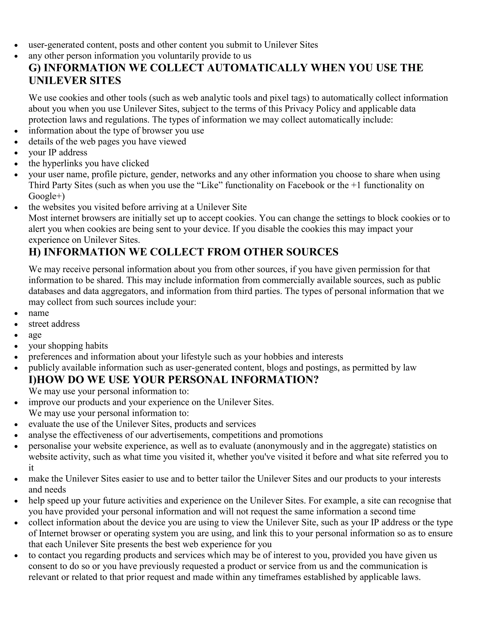 user-generated content, posts and other content you submit to Unilever Sites
any other person information you voluntarily provide to us
G) INFORMATION WE COLLECT AUTOMATICALLY WHEN YOU USE THE
UNILEVER SITES
We use cookies and other tools (such as web analytic tools and pixel tags) to automatically collect information
about you when you use Unilever Sites, subject to the terms of this Privacy Policy and applicable data
protection laws and regulations. The types of information we may collect automatically include:
information about the type of browser you use
details of the web pages you have viewed
your IP address
the hyperlinks you have clicked
your user name, profile picture, gender, networks and any other information you choose to share when using
Third Party Sites (such as when you use the ―Like‖ functionality on Facebook or the +1 functionality on
Google+)
the websites you visited before arriving at a Unilever Site
Most internet browsers are initially set up to accept cookies. You can change the settings to block cookies or to
alert you when cookies are being sent to your device. If you disable the cookies this may impact your
experience on Unilever Sites.
H) INFORMATION WE COLLECT FROM OTHER SOURCES
We may receive personal information about you from other sources, if you have given permission for that
information to be shared. This may include information from commercially available sources, such as public
databases and data aggregators, and information from third parties. The types of personal information that we
may collect from such sources include your:
name
street address
age
your shopping habits
preferences and information about your lifestyle such as your hobbies and interests
publicly available information such as user-generated content, blogs and postings, as permitted by law
I)HOW DO WE USE YOUR PERSONAL INFORMATION?
We may use your personal information to:
improve our products and your experience on the Unilever Sites.
We may use your personal information to:
evaluate the use of the Unilever Sites, products and services
analyse the effectiveness of our advertisements, competitions and promotions
personalise your website experience, as well as to evaluate (anonymously and in the aggregate) statistics on
website activity, such as what time you visited it, whether you've visited it before and what site referred you to
it
make the Unilever Sites easier to use and to better tailor the Unilever Sites and our products to your interests
and needs
help speed up your future activities and experience on the Unilever Sites. For example, a site can recognise that
you have provided your personal information and will not request the same information a second time
collect information about the device you are using to view the Unilever Site, such as your IP address or the type
of Internet browser or operating system you are using, and link this to your personal information so as to ensure
that each Unilever Site presents the best web experience for you
to contact you regarding products and services which may be of interest to you, provided you have given us
consent to do so or you have previously requested a product or service from us and the communication is
relevant or related to that prior request and made within any timeframes established by applicable laws.
 