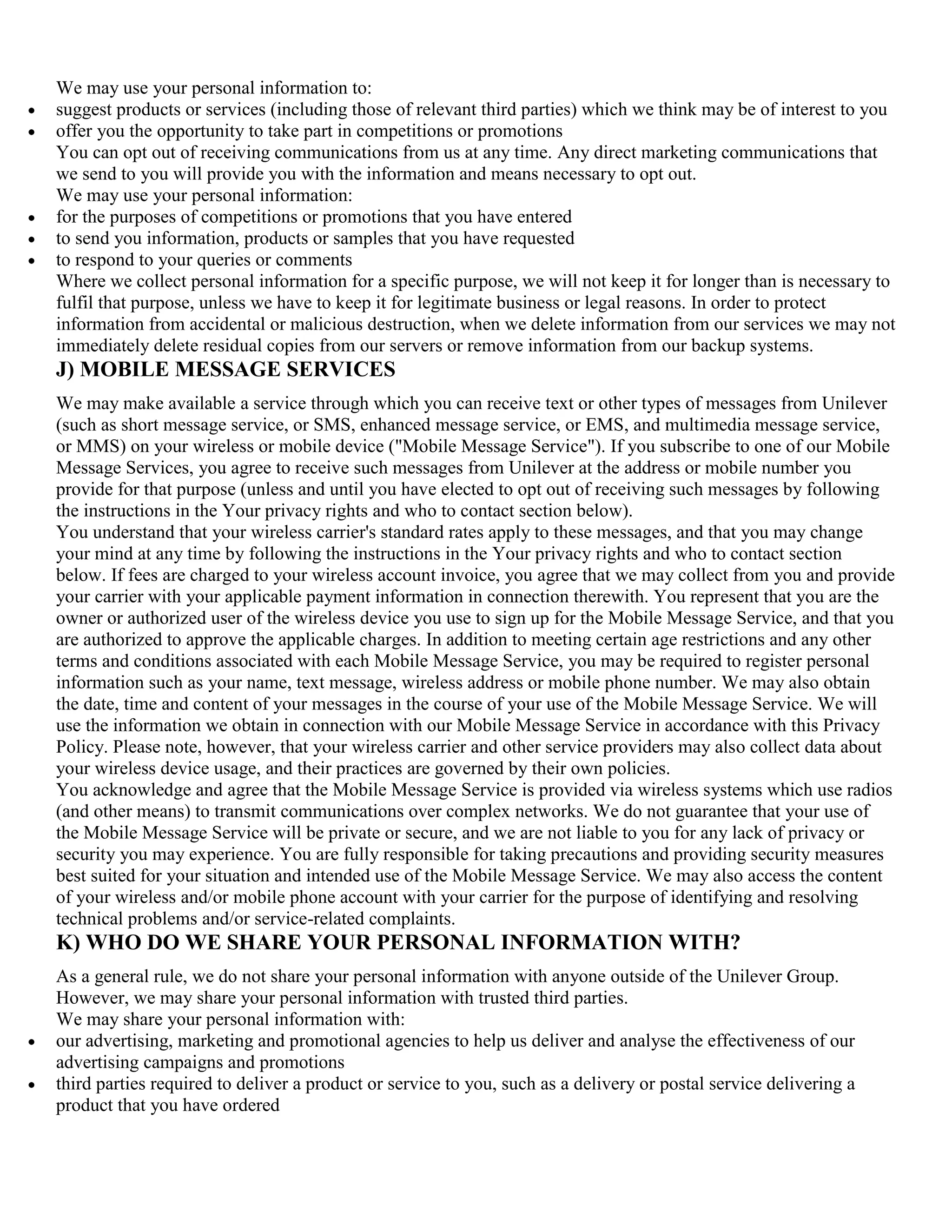 We may use your personal information to:
suggest products or services (including those of relevant third parties) which we think may be of interest to you
offer you the opportunity to take part in competitions or promotions
You can opt out of receiving communications from us at any time. Any direct marketing communications that
we send to you will provide you with the information and means necessary to opt out.
We may use your personal information:
for the purposes of competitions or promotions that you have entered
to send you information, products or samples that you have requested
to respond to your queries or comments
Where we collect personal information for a specific purpose, we will not keep it for longer than is necessary to
fulfil that purpose, unless we have to keep it for legitimate business or legal reasons. In order to protect
information from accidental or malicious destruction, when we delete information from our services we may not
immediately delete residual copies from our servers or remove information from our backup systems.
J) MOBILE MESSAGE SERVICES
We may make available a service through which you can receive text or other types of messages from Unilever
(such as short message service, or SMS, enhanced message service, or EMS, and multimedia message service,
or MMS) on your wireless or mobile device ("Mobile Message Service"). If you subscribe to one of our Mobile
Message Services, you agree to receive such messages from Unilever at the address or mobile number you
provide for that purpose (unless and until you have elected to opt out of receiving such messages by following
the instructions in the Your privacy rights and who to contact section below).
You understand that your wireless carrier's standard rates apply to these messages, and that you may change
your mind at any time by following the instructions in the Your privacy rights and who to contact section
below. If fees are charged to your wireless account invoice, you agree that we may collect from you and provide
your carrier with your applicable payment information in connection therewith. You represent that you are the
owner or authorized user of the wireless device you use to sign up for the Mobile Message Service, and that you
are authorized to approve the applicable charges. In addition to meeting certain age restrictions and any other
terms and conditions associated with each Mobile Message Service, you may be required to register personal
information such as your name, text message, wireless address or mobile phone number. We may also obtain
the date, time and content of your messages in the course of your use of the Mobile Message Service. We will
use the information we obtain in connection with our Mobile Message Service in accordance with this Privacy
Policy. Please note, however, that your wireless carrier and other service providers may also collect data about
your wireless device usage, and their practices are governed by their own policies.
You acknowledge and agree that the Mobile Message Service is provided via wireless systems which use radios
(and other means) to transmit communications over complex networks. We do not guarantee that your use of
the Mobile Message Service will be private or secure, and we are not liable to you for any lack of privacy or
security you may experience. You are fully responsible for taking precautions and providing security measures
best suited for your situation and intended use of the Mobile Message Service. We may also access the content
of your wireless and/or mobile phone account with your carrier for the purpose of identifying and resolving
technical problems and/or service-related complaints.
K) WHO DO WE SHARE YOUR PERSONAL INFORMATION WITH?
As a general rule, we do not share your personal information with anyone outside of the Unilever Group.
However, we may share your personal information with trusted third parties.
We may share your personal information with:
our advertising, marketing and promotional agencies to help us deliver and analyse the effectiveness of our
advertising campaigns and promotions
third parties required to deliver a product or service to you, such as a delivery or postal service delivering a
product that you have ordered
 