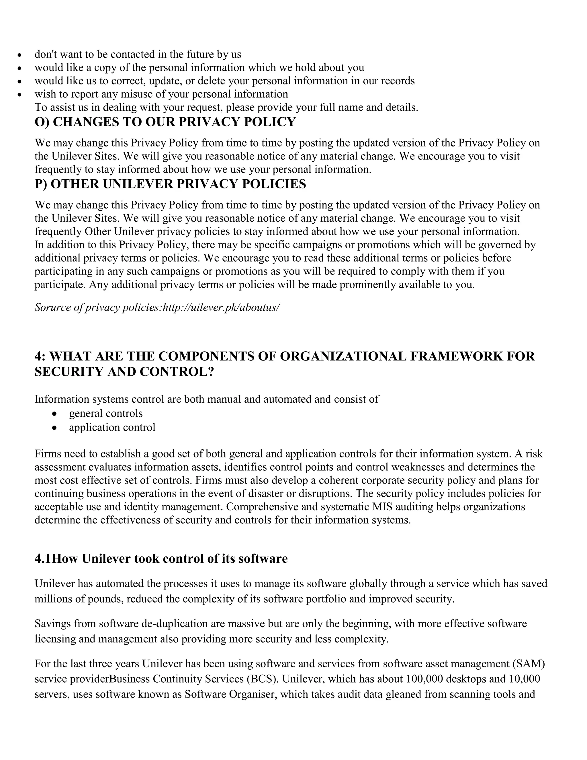 don't want to be contacted in the future by us
would like a copy of the personal information which we hold about you
would like us to correct, update, or delete your personal information in our records
wish to report any misuse of your personal information
To assist us in dealing with your request, please provide your full name and details.
O) CHANGES TO OUR PRIVACY POLICY
We may change this Privacy Policy from time to time by posting the updated version of the Privacy Policy on
the Unilever Sites. We will give you reasonable notice of any material change. We encourage you to visit
frequently to stay informed about how we use your personal information.
P) OTHER UNILEVER PRIVACY POLICIES
We may change this Privacy Policy from time to time by posting the updated version of the Privacy Policy on
the Unilever Sites. We will give you reasonable notice of any material change. We encourage you to visit
frequently Other Unilever privacy policies to stay informed about how we use your personal information.
In addition to this Privacy Policy, there may be specific campaigns or promotions which will be governed by
additional privacy terms or policies. We encourage you to read these additional terms or policies before
participating in any such campaigns or promotions as you will be required to comply with them if you
participate. Any additional privacy terms or policies will be made prominently available to you.
Sorurce of privacy policies:http://uilever.pk/aboutus/



4: WHAT ARE THE COMPONENTS OF ORGANIZATIONAL FRAMEWORK FOR
SECURITY AND CONTROL?
Information systems control are both manual and automated and consist of
       general controls
       application control

Firms need to establish a good set of both general and application controls for their information system. A risk
assessment evaluates information assets, identifies control points and control weaknesses and determines the
most cost effective set of controls. Firms must also develop a coherent corporate security policy and plans for
continuing business operations in the event of disaster or disruptions. The security policy includes policies for
acceptable use and identity management. Comprehensive and systematic MIS auditing helps organizations
determine the effectiveness of security and controls for their information systems.


4.1How Unilever took control of its software
Unilever has automated the processes it uses to manage its software globally through a service which has saved
millions of pounds, reduced the complexity of its software portfolio and improved security.

Savings from software de-duplication are massive but are only the beginning, with more effective software
licensing and management also providing more security and less complexity.

For the last three years Unilever has been using software and services from software asset management (SAM)
service providerBusiness Continuity Services (BCS). Unilever, which has about 100,000 desktops and 10,000
servers, uses software known as Software Organiser, which takes audit data gleaned from scanning tools and
 