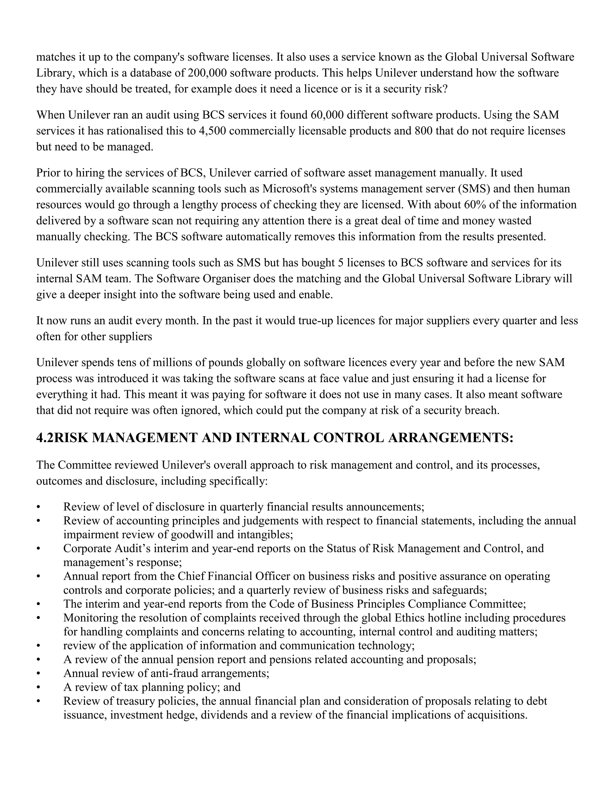 matches it up to the company's software licenses. It also uses a service known as the Global Universal Software
Library, which is a database of 200,000 software products. This helps Unilever understand how the software
they have should be treated, for example does it need a licence or is it a security risk?

When Unilever ran an audit using BCS services it found 60,000 different software products. Using the SAM
services it has rationalised this to 4,500 commercially licensable products and 800 that do not require licenses
but need to be managed.

Prior to hiring the services of BCS, Unilever carried of software asset management manually. It used
commercially available scanning tools such as Microsoft's systems management server (SMS) and then human
resources would go through a lengthy process of checking they are licensed. With about 60% of the information
delivered by a software scan not requiring any attention there is a great deal of time and money wasted
manually checking. The BCS software automatically removes this information from the results presented.

Unilever still uses scanning tools such as SMS but has bought 5 licenses to BCS software and services for its
internal SAM team. The Software Organiser does the matching and the Global Universal Software Library will
give a deeper insight into the software being used and enable.

It now runs an audit every month. In the past it would true-up licences for major suppliers every quarter and less
often for other suppliers

Unilever spends tens of millions of pounds globally on software licences every year and before the new SAM
process was introduced it was taking the software scans at face value and just ensuring it had a license for
everything it had. This meant it was paying for software it does not use in many cases. It also meant software
that did not require was often ignored, which could put the company at risk of a security breach.

4.2RISK MANAGEMENT AND INTERNAL CONTROL ARRANGEMENTS:
The Committee reviewed Unilever's overall approach to risk management and control, and its processes,
outcomes and disclosure, including specifically:

•    Review of level of disclosure in quarterly financial results announcements;
•    Review of accounting principles and judgements with respect to financial statements, including the annual
     impairment review of goodwill and intangibles;
•    Corporate Audit’s interim and year-end reports on the Status of Risk Management and Control, and
     management’s response;
•    Annual report from the Chief Financial Officer on business risks and positive assurance on operating
     controls and corporate policies; and a quarterly review of business risks and safeguards;
•    The interim and year-end reports from the Code of Business Principles Compliance Committee;
•    Monitoring the resolution of complaints received through the global Ethics hotline including procedures
     for handling complaints and concerns relating to accounting, internal control and auditing matters;
•    review of the application of information and communication technology;
•    A review of the annual pension report and pensions related accounting and proposals;
•    Annual review of anti-fraud arrangements;
•    A review of tax planning policy; and
•    Review of treasury policies, the annual financial plan and consideration of proposals relating to debt
     issuance, investment hedge, dividends and a review of the financial implications of acquisitions.
 