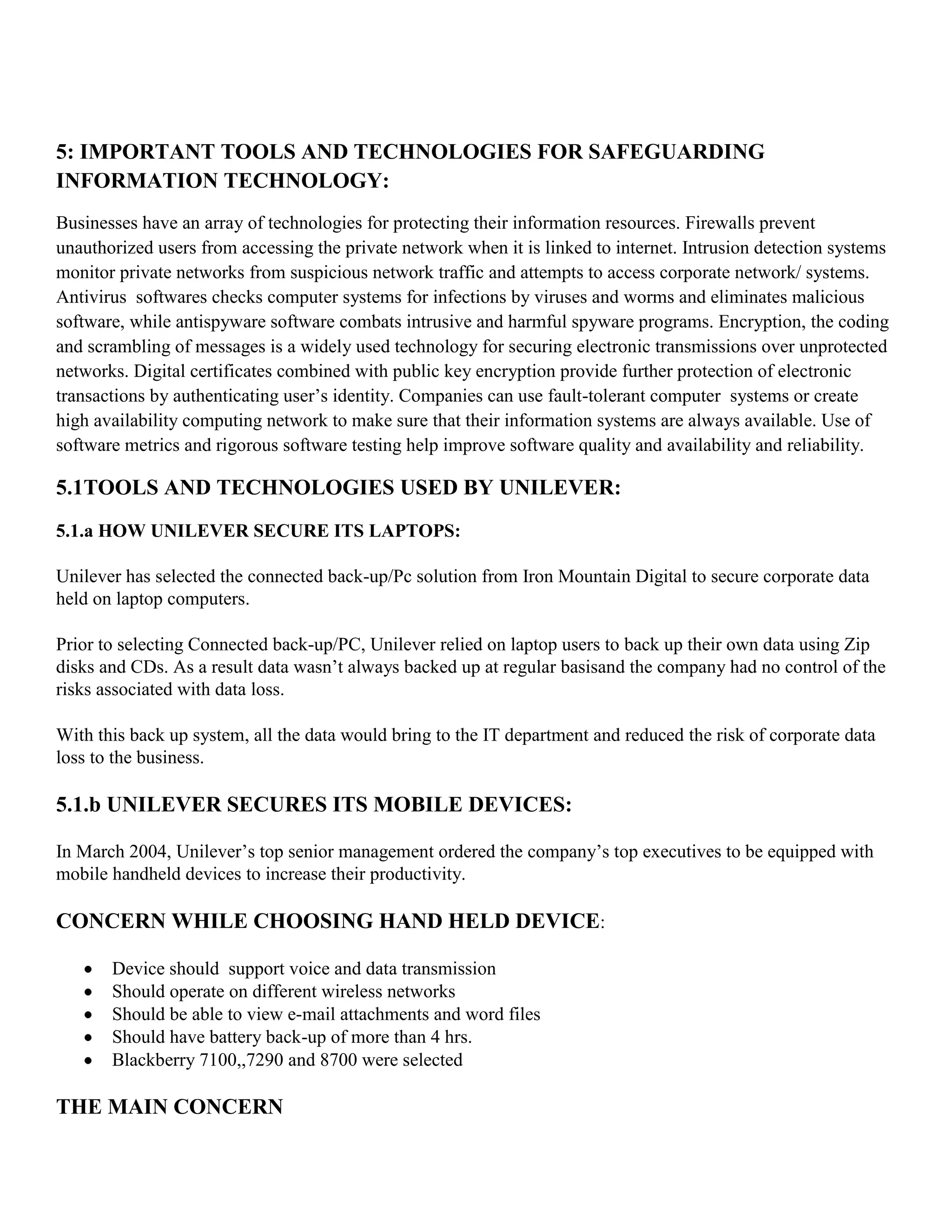 5: IMPORTANT TOOLS AND TECHNOLOGIES FOR SAFEGUARDING
INFORMATION TECHNOLOGY:
Businesses have an array of technologies for protecting their information resources. Firewalls prevent
unauthorized users from accessing the private network when it is linked to internet. Intrusion detection systems
monitor private networks from suspicious network traffic and attempts to access corporate network/ systems.
Antivirus softwares checks computer systems for infections by viruses and worms and eliminates malicious
software, while antispyware software combats intrusive and harmful spyware programs. Encryption, the coding
and scrambling of messages is a widely used technology for securing electronic transmissions over unprotected
networks. Digital certificates combined with public key encryption provide further protection of electronic
transactions by authenticating user’s identity. Companies can use fault-tolerant computer systems or create
high availability computing network to make sure that their information systems are always available. Use of
software metrics and rigorous software testing help improve software quality and availability and reliability.

5.1TOOLS AND TECHNOLOGIES USED BY UNILEVER:
5.1.a HOW UNILEVER SECURE ITS LAPTOPS:

Unilever has selected the connected back-up/Pc solution from Iron Mountain Digital to secure corporate data
held on laptop computers.

Prior to selecting Connected back-up/PC, Unilever relied on laptop users to back up their own data using Zip
disks and CDs. As a result data wasn’t always backed up at regular basisand the company had no control of the
risks associated with data loss.

With this back up system, all the data would bring to the IT department and reduced the risk of corporate data
loss to the business.

5.1.b UNILEVER SECURES ITS MOBILE DEVICES:

In March 2004, Unilever’s top senior management ordered the company’s top executives to be equipped with
mobile handheld devices to increase their productivity.

CONCERN WHILE CHOOSING HAND HELD DEVICE:

       Device should support voice and data transmission
       Should operate on different wireless networks
       Should be able to view e-mail attachments and word files
       Should have battery back-up of more than 4 hrs.
       Blackberry 7100,,7290 and 8700 were selected

THE MAIN CONCERN
 