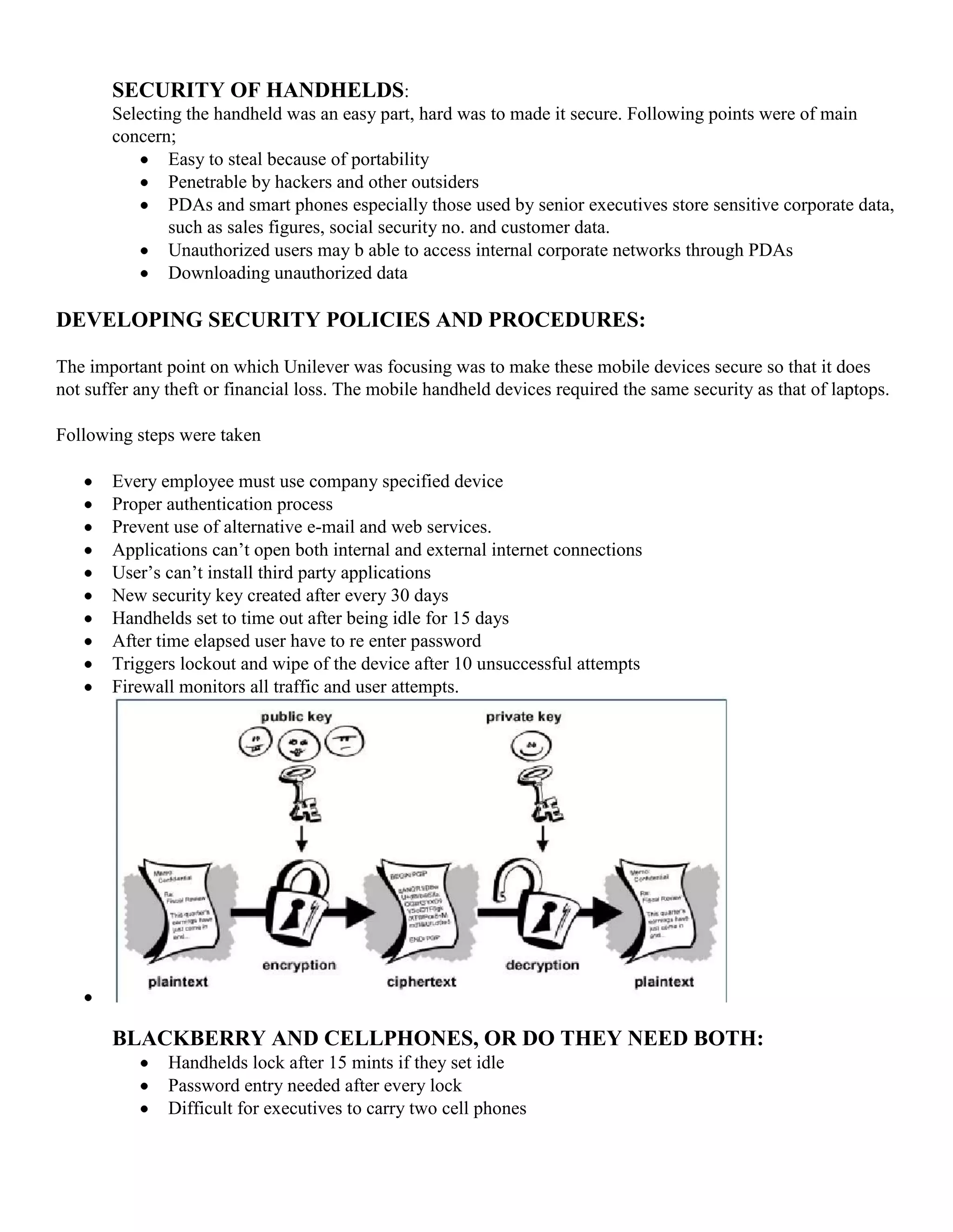 SECURITY OF HANDHELDS:
       Selecting the handheld was an easy part, hard was to made it secure. Following points were of main
       concern;
               Easy to steal because of portability
               Penetrable by hackers and other outsiders
               PDAs and smart phones especially those used by senior executives store sensitive corporate data,
               such as sales figures, social security no. and customer data.
               Unauthorized users may b able to access internal corporate networks through PDAs
               Downloading unauthorized data

DEVELOPING SECURITY POLICIES AND PROCEDURES:

The important point on which Unilever was focusing was to make these mobile devices secure so that it does
not suffer any theft or financial loss. The mobile handheld devices required the same security as that of laptops.

Following steps were taken

       Every employee must use company specified device
       Proper authentication process
       Prevent use of alternative e-mail and web services.
       Applications can’t open both internal and external internet connections
       User’s can’t install third party applications
       New security key created after every 30 days
       Handhelds set to time out after being idle for 15 days
       After time elapsed user have to re enter password
       Triggers lockout and wipe of the device after 10 unsuccessful attempts
       Firewall monitors all traffic and user attempts.




       BLACKBERRY AND CELLPHONES, OR DO THEY NEED BOTH:
               Handhelds lock after 15 mints if they set idle
               Password entry needed after every lock
               Difficult for executives to carry two cell phones
 