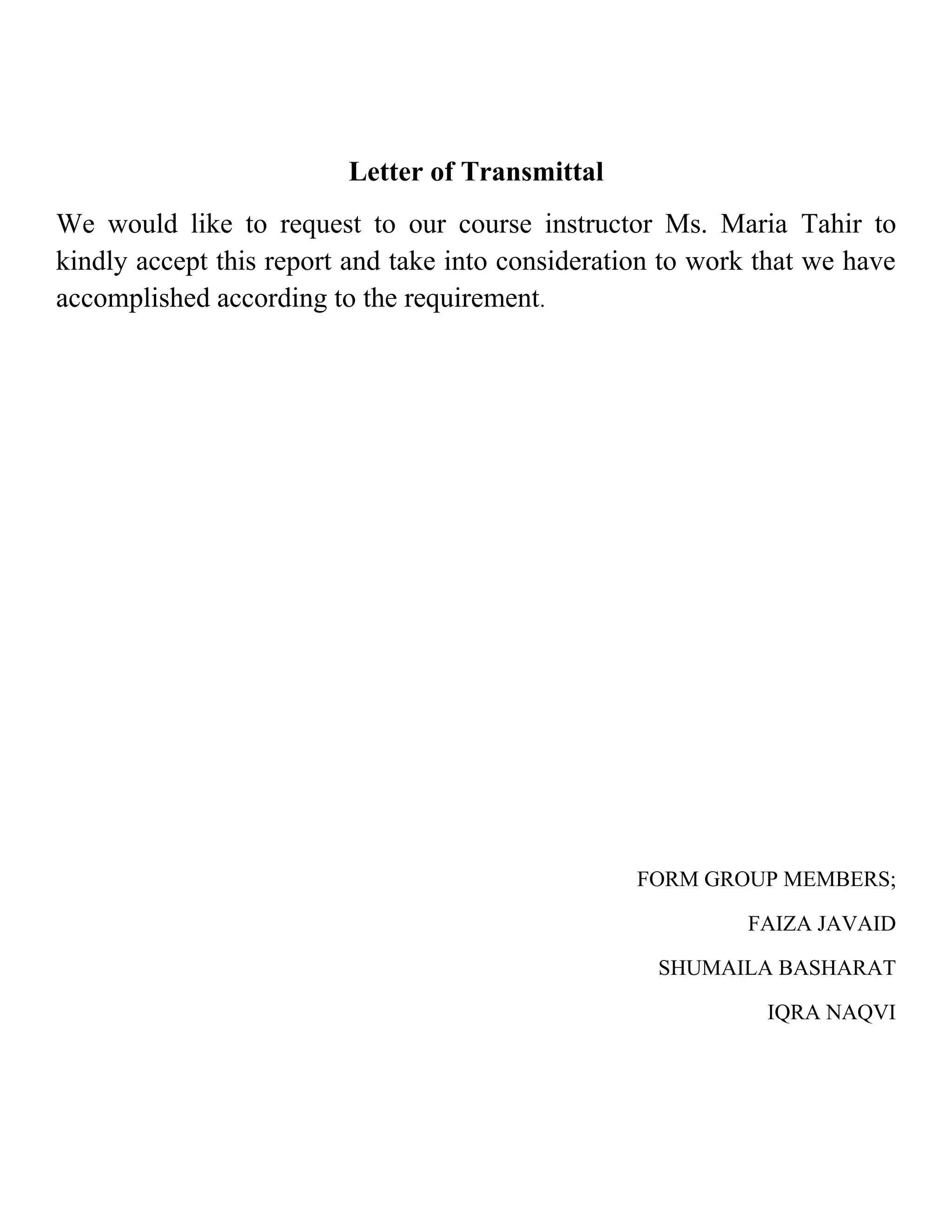 Letter of Transmittal
We would like to request to our course instructor Ms. Maria Tahir to
kindly accept this report and take into consideration to work that we have
accomplished according to the requirement.




                                                   FORM GROUP MEMBERS;

                                                            FAIZA JAVAID

                                                     SHUMAILA BASHARAT

                                                              IQRA NAQVI
 